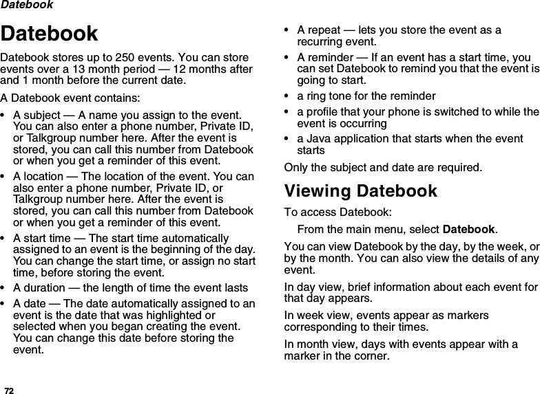 72DatebookDatebookDatebook stores up to 250 events. You can storeevents over a 13 month period — 12 months afterand 1 month before the current date.A Datebook event contains:•Asubject—Anameyouassigntotheevent.You can also enter a phone number, Private ID,or Talkgroup number here. After the event isstored, you can call this number from Datebookor when you get a reminder of this event.•A location — The location of the event. You canalso enter a phone number, Private ID, orTalkgroup number here. After the event isstored, you can call this number from Datebookor when you get a reminder of this event.•A start time — The start time automaticallyassigned to an event is the beginning of the day.You can change the start time, or assign no starttime, before storing the event.•A duration — the length of time the event lasts•A date — The date automatically assigned to anevent is the date that was highlighted orselected when you began creating the event.You can change this date before storing theevent.•A repeat — lets you store the event as arecurring event.•A reminder — If an event has a start time, youcan set Datebook to remind you that the event isgoingtostart.•a ring tone for the reminder•a profile that your phone is switched to while theevent is occurring•a Java application that starts when the eventstartsOnly the subject and date are required.Viewing DatebookTo access Datebook:From the main menu, select Datebook.You can view Datebook by the day, by the week, orby the month. You can also view the details of anyevent.In day view, brief information about each event forthat day appears.In week view, events appear as markerscorresponding to their times.In month view, days with events appear with amarker in the corner.