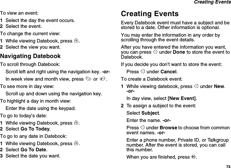 73Creating EventsTo view an event:1Select the day the event occurs.2Select the event.To change the current view:1While viewing Datebook, press m.2Select the view you want.Navigating DatebookTo scroll through Datebook:Scroll left and right using the navigation key. -or-In week view and month view, press *or #.Toseemoreindayview:Scroll up and down using the navigation key.To highlight a day in month view:Enter the date using the keypad.To go to today’s date:1While viewing Datebook, press m.2Select Go To Today.To go to any date in Datebook:1While viewing Datebook, press m.2Select Go To Date.3Selectthedateyouwant.Creating EventsEvery Datebook event must have a subject and bestored to a date. Other information is optional.You may enter the information in any order byscrolling through the event details.After you have entered the information you want,you can press Aunder Done to store the event toDatebook.If you decide you don’t want to store the event:Press Aunder Cancel.To create a Datebook event:1While viewing datebook, press Aunder New.-or-In day view, select [New Event].2To assign a subject to the event:Select Subject.Enter the name. -or-Press Aunder Browse to choose from commonevent names. -or-Enter a phone number, Private ID, or Talkgroupnumber. After the event is stored, you can callthis number.When you are finished, press O.