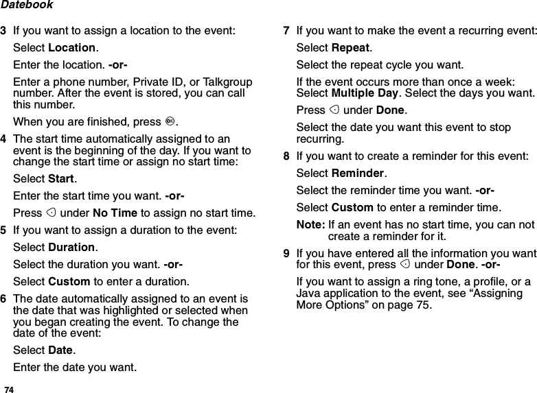 74Datebook3Ifyouwanttoassignalocationtotheevent:Select Location.Enter the location. -or-Enter a phone number, Private ID, or Talkgroupnumber. After the event is stored, you can callthis number.When you are finished, press O.4The start time automatically assigned to anevent is the beginning of the day. If you want tochange the start time or assign no start time:Select Start.Enter the start time you want. -or-Press Aunder No Time to assign no start time.5Ifyouwanttoassignadurationtotheevent:Select Duration.Select the duration you want. -or-Select Custom to enter a duration.6The date automatically assigned to an event isthe date that was highlighted or selected whenyou began creating the event. To change thedate of the event:Select Date.Enter the date you want.7If you want to make the event a recurring event:Select Repeat.Select the repeat cycle you want.If the event occurs more than once a week:Select Multiple Day. Select the days you want.Press Aunder Done.Select the date you want this event to stoprecurring.8If you want to create a reminder for this event:Select Reminder.Select the reminder time you want. -or-Select Custom to enter a reminder time.Note: If an event has no start time, you can notcreate a reminder for it.9If you have entered all the information you wantfor this event, press Aunder Done.-or-Ifyouwanttoassignaringtone,aprofile,oraJava application to the event, see “AssigningMore Options” on page 75.