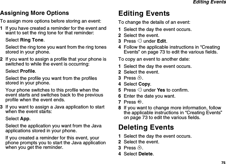 75Editing EventsAssigning More OptionsTo assign more options before storing an event:1If you have created a reminder for the event andwant to set the ring tone for that reminder:Select Ring Tone.Select the ring tone you want from the ring tonesstored in your phone.2If you want to assign a profile that your phone isswitched to while the event is occurring:Select Profile.Select the profile you want from the profilesstored in your phone.Your phone switches to this profile when theevent starts and switches back to the previousprofile when the event ends.3IfyouwanttoassignaJavaapplicationtostartwhen the event starts:Select App.Select the application you want from the Javaapplications stored in your phone.If you created a reminder for this event, yourphonepromptsyoutostarttheJavaapplicationwhen you get the reminder.Editing EventsTo change the details of an event:1Select the day the event occurs.2Select the event.3Press Aunder Edit.4Follow the applicable instructions in “CreatingEvents”onpage73toeditthevariousfields.To copy an event to another date:1Select the day the event occurs.2Select the event.3Press m.4Select Copy.5Press Aunder Yes to confirm.6Enter the date you want.7Press O.8If you want to change more information, followthe applicable instructions in “Creating Events”on page 73 to edit the various fields.Deleting Events1Select the day the event occurs.2Select the event.3Press m.4Select Delete.