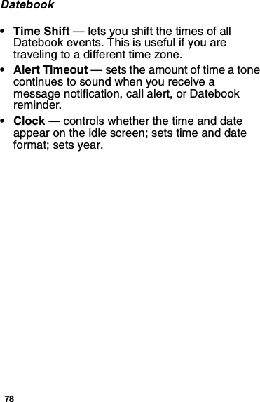 78Datebook•TimeShift— lets you shift the times of allDatebook events. This is useful if you aretraveling to a different time zone.• Alert Timeout — sets the amount of time a tonecontinues to sound when you receive amessage notification, call alert, or Datebookreminder.•Clock— controls whether the time and dateappear on the idle screen; sets time and dateformat; sets year.
