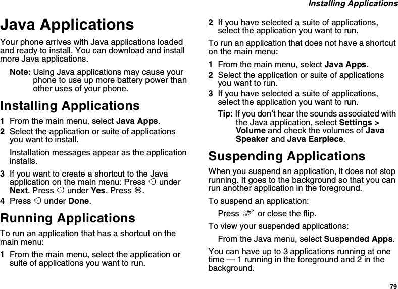 79Installing ApplicationsJava ApplicationsYour phone arrives with Java applications loadedand ready to install. You can download and installmore Java applications.Note: Using Java applications may cause yourphone to use up more battery power thanother uses of your phone.Installing Applications1From the main menu, select Java Apps.2Select the application or suite of applicationsyou want to install.Installation messages appear as the applicationinstalls.3IfyouwanttocreateashortcuttotheJavaapplication on the main menu: Press AunderNext.PressAunder Yes.PressO.4Press Aunder Done.Running ApplicationsTorunanapplicationthathasashortcutonthemain menu:1From the main menu, select the application orsuite of applications you want to run.2Ifyouhaveselectedasuiteofapplications,selecttheapplicationyouwanttorun.To run an application that does not have a shortcuton the main menu:1From the main menu, select Java Apps.2Select the application or suite of applicationsyou want to run.3Ifyouhaveselectedasuiteofapplications,selecttheapplicationyouwanttorun.Tip: If you don’t hear the sounds associated withthe Java application, select Settings &gt;Volume and check the volumes of JavaSpeaker and Java Earpiece.Suspending ApplicationsWhen you suspend an application, it does not stoprunning. It goes to the background so that you canrun another application in the foreground.To suspend an application:Press eor close the flip.To view your suspended applications:From the Java menu, select Suspended Apps.You can have up to 3 applications running at onetime — 1 running in the foreground and 2 in thebackground.