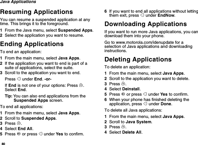 80Java ApplicationsResuming ApplicationsYou can resume a suspended application at anytime. This brings it to the foreground.1From the Java menu, select Suspended Apps.2Select the application you want to resume.Ending ApplicationsToendanapplication:1From the main menu, select Java Apps.2If the application you want to end is part of asuite of applications, select the suite.3Scroll to the application you want to end.Press Aunder End.-or-If End is not one of your options: Press m.Select End.Tip: You can also end applications from theSuspended Apps screen.To end all applications:1From the main menu, select Java Apps.2Scroll to Suspended Apps.3Press m.4Select End All.5Press Oor press Aunder Yes to confirm.6If you want to end all applications without lettingthem exit, press Aunder EndNow.Downloading ApplicationsIf you want to run more Java applications, you candownload them into your phone.Go to www.motorola.com/idenupdate for aselection of Java applications and downloadinginstructions.Deleting ApplicationsTo delete an application:1From the main menu, select Java Apps.2Scroll to the application you want to delete.3Press m.4Select Deinstall.5Press Oor press Aunder Yes to confirm.6When your phone has finished deleting theapplication, press Aunder Done.To delete all Java applications:1From the main menu, select Java Apps.2Scroll to Java System.3Press m.4Select Delete All.