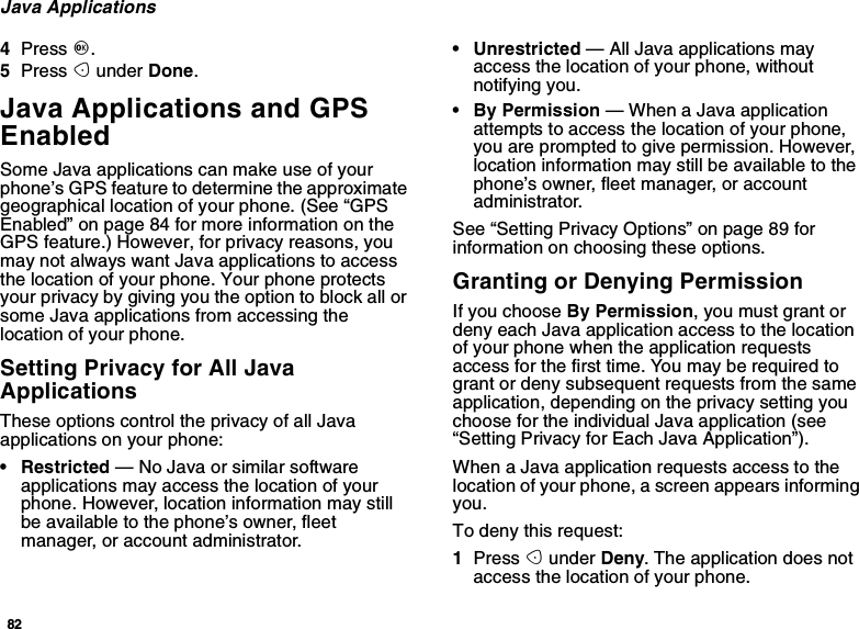 82Java Applications4Press O.5Press Aunder Done.Java Applications and GPSEnabledSome Java applications can make use of yourphone’s GPS feature to determine the approximategeographical location of your phone. (See “GPSEnabled” on page 84 for more information on theGPS feature.) However, for privacy reasons, youmay not always want Java applications to accessthe location of your phone. Your phone protectsyour privacy by giving you the option to block all orsome Java applications from accessing thelocation of your phone.Setting Privacy for All JavaApplicationsThese options control the privacy of all Javaapplications on your phone:• Restricted — No Java or similar softwareapplications may access the location of yourphone. However, location information may stillbe available to the phone’s owner, fleetmanager, or account administrator.• Unrestricted — All Java applications mayaccess the location of your phone, withoutnotifying you.•ByPermission— When a Java applicationattempts to access the location of your phone,you are prompted to give permission. However,location information may still be available to thephone’s owner, fleet manager, or accountadministrator.See “Setting Privacy Options” on page 89 forinformation on choosing these options.Granting or Denying PermissionIf you choose By Permission, you must grant ordeny each Java application access to the locationof your phone when the application requestsaccess for the first time. You may be required togrant or deny subsequent requests from the sameapplication, depending on the privacy setting youchoose for the individual Java application (see“Setting Privacy for Each Java Application”).When a Java application requests access to thelocation of your phone, a screen appears informingyou.To deny this request:1Press Aunder Deny. The application does notaccess the location of your phone.