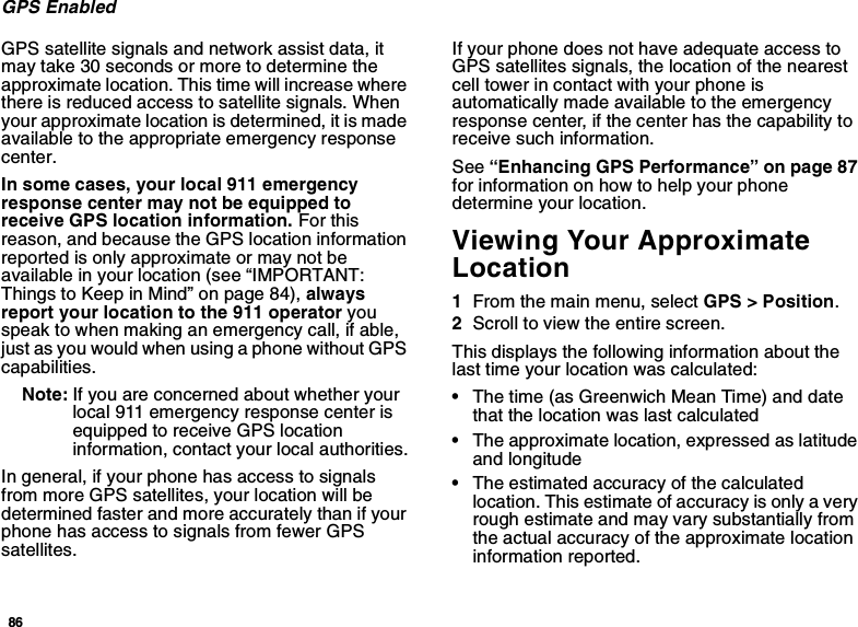 86GPS EnabledGPS satellite signals and network assist data, itmay take 30 seconds or more to determine theapproximate location. This time will increase wherethere is reduced access to satellite signals. Whenyour approximate location is determined, it is madeavailable to the appropriate emergency responsecenter.In some cases, your local 911 emergencyresponse center may not be equipped toreceive GPS location information. For thisreason, and because the GPS location informationreported is only approximate or may not beavailable in your location (see “IMPORTANT:Things to Keep in Mind” on page 84), alwaysreport your location to the 911 operator youspeak to when making an emergency call, if able,just as you would when using a phone without GPScapabilities.Note: If you are concerned about whether yourlocal 911 emergency response center isequipped to receive GPS locationinformation, contact your local authorities.In general, if your phone has access to signalsfrom more GPS satellites, your location will bedetermined faster and more accurately than if yourphone has access to signals from fewer GPSsatellites.If your phone does not have adequate access toGPS satellites signals, the location of the nearestcell tower in contact with your phone isautomatically made available to the emergencyresponse center, if the center has the capability toreceive such information.See “Enhancing GPS Performance” on page 87for information on how to help your phonedetermine your location.Viewing Your ApproximateLocation1From the main menu, select GPS &gt; Position.2Scroll to view the entire screen.This displays the following information about thelast time your location was calculated:•The time (as Greenwich Mean Time) and datethat the location was last calculated•The approximate location, expressed as latitudeand longitude•The estimated accuracy of the calculatedlocation. This estimate of accuracy is only a veryrough estimate and may vary substantially fromthe actual accuracy of the approximate locationinformation reported.