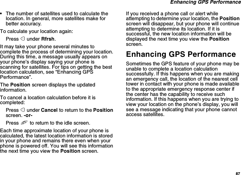 87Enhancing GPS Performance•The number of satellites used to calculate thelocation. In general, more satellites make forbetter accuracy.To calculate your location again:Press Aunder Rfrsh.It may take your phone several minutes tocomplete the process of determining your location.During this time, a message usually appears onyour phone’s display saying your phone isscanning for satellites. For tips on getting the bestlocation calculation, see “Enhancing GPSPerformance”.The Position screen displays the updatedinformation.To cancel a location calculation before it iscompleted:Press Aunder Cancel to return to the Positionscreen. -or-Press eto return to the idle screen.Each time approximate location of your phone iscalculated, the latest location information is storedin your phone and remains there even when yourphone is powered off. You will see this informationthenexttimeyouviewthePosition screen.If you received a phone call or alert whileattempting to determine your location, the Positionscreen will disappear, but your phone will continueattempting to determine its location. If it issuccessful, the new location information will bedisplayed the next time you view the Positionscreen.Enhancing GPS PerformanceSometimes the GPS feature of your phone may beunable to complete a location calculationsuccessfully. If this happens when you are makingan emergency call, the location of the nearest celltower in contact with your phone is made availableto the appropriate emergency response center ifthe center has the capability to receive suchinformation. If this happens when you are trying toview your location on the phone’s display, you willsee a message indicating that your phone cannotaccess satellites.