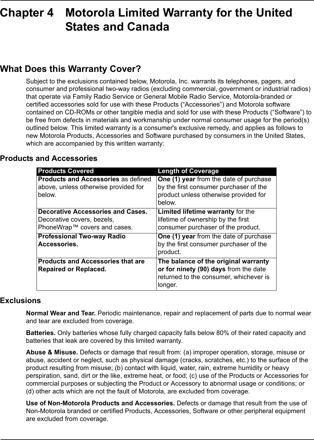 Chapter 4 Motorola Limited Warranty for the United States and CanadaWhat Does this Warranty Cover?Subject to the exclusions contained below, Motorola, Inc. warrants its telephones, pagers, and consumer and professional two-way radios (excluding commercial, government or industrial radios) that operate via Family Radio Service or General Mobile Radio Service, Motorola-branded or certified accessories sold for use with these Products (“Accessories”) and Motorola software contained on CD-ROMs or other tangible media and sold for use with these Products (“Software”) to be free from defects in materials and workmanship under normal consumer usage for the period(s) outlined below. This limited warranty is a consumer&apos;s exclusive remedy, and applies as follows to new Motorola Products, Accessories and Software purchased by consumers in the United States, which are accompanied by this written warranty:Products and AccessoriesExclusionsNormal Wear and Tear. Periodic maintenance, repair and replacement of parts due to normal wear and tear are excluded from coverage.Batteries. Only batteries whose fully charged capacity falls below 80% of their rated capacity and batteries that leak are covered by this limited warranty.Abuse &amp; Misuse. Defects or damage that result from: (a) improper operation, storage, misuse or abuse, accident or neglect, such as physical damage (cracks, scratches, etc.) to the surface of the product resulting from misuse; (b) contact with liquid, water, rain, extreme humidity or heavy perspiration, sand, dirt or the like, extreme heat, or food; (c) use of the Products or Accessories for commercial purposes or subjecting the Product or Accessory to abnormal usage or conditions; or (d) other acts which are not the fault of Motorola, are excluded from coverage.Use of Non-Motorola Products and Accessories. Defects or damage that result from the use of Non-Motorola branded or certified Products, Accessories, Software or other peripheral equipment are excluded from coverage.Products Covered Length of CoverageProducts and Accessories as defined above, unless otherwise provided for below.One (1) year from the date of purchase by the first consumer purchaser of the product unless otherwise provided for below.Decorative Accessories and Cases. Decorative covers, bezels, PhoneWrap™ covers and cases.Limited lifetime warranty for the lifetime of ownership by the first consumer purchaser of the product.Professional Two-way Radio Accessories.One (1) year from the date of purchase by the first consumer purchaser of the product.Products and Accessories that are Repaired or Replaced.The balance of the original warranty or for ninety (90) days from the date returned to the consumer, whichever is longer.