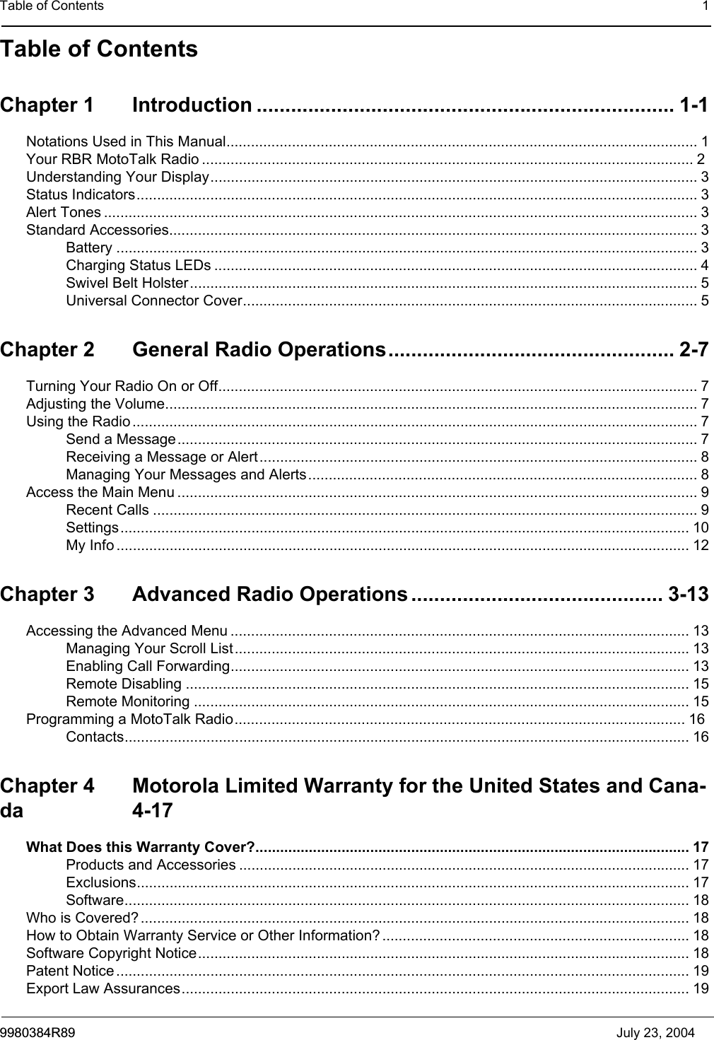 Table of Contents 19980384R89 July 23, 2004Table of ContentsChapter 1 Introduction ......................................................................... 1-1Notations Used in This Manual................................................................................................................... 1Your RBR MotoTalk Radio ........................................................................................................................ 2Understanding Your Display....................................................................................................................... 3Status Indicators......................................................................................................................................... 3Alert Tones ................................................................................................................................................. 3Standard Accessories................................................................................................................................. 3Battery .............................................................................................................................................. 3Charging Status LEDs ...................................................................................................................... 4Swivel Belt Holster............................................................................................................................ 5Universal Connector Cover............................................................................................................... 5Chapter 2 General Radio Operations.................................................. 2-7Turning Your Radio On or Off..................................................................................................................... 7Adjusting the Volume.................................................................................................................................. 7Using the Radio .......................................................................................................................................... 7Send a Message............................................................................................................................... 7Receiving a Message or Alert........................................................................................................... 8Managing Your Messages and Alerts...............................................................................................8Access the Main Menu ............................................................................................................................... 9Recent Calls ..................................................................................................................................... 9Settings........................................................................................................................................... 10My Info ............................................................................................................................................ 12Chapter 3 Advanced Radio Operations ............................................ 3-13Accessing the Advanced Menu ................................................................................................................ 13Managing Your Scroll List............................................................................................................... 13Enabling Call Forwarding................................................................................................................ 13Remote Disabling ........................................................................................................................... 15Remote Monitoring ......................................................................................................................... 15Programming a MotoTalk Radio.............................................................................................................. 16Contacts.......................................................................................................................................... 16Chapter 4 Motorola Limited Warranty for the United States and Cana-da 4-17What Does this Warranty Cover?.......................................................................................................... 17Products and Accessories .............................................................................................................. 17Exclusions....................................................................................................................................... 17Software.......................................................................................................................................... 18Who is Covered? ...................................................................................................................................... 18How to Obtain Warranty Service or Other Information? ........................................................................... 18Software Copyright Notice........................................................................................................................ 18Patent Notice ............................................................................................................................................ 19Export Law Assurances............................................................................................................................ 19
