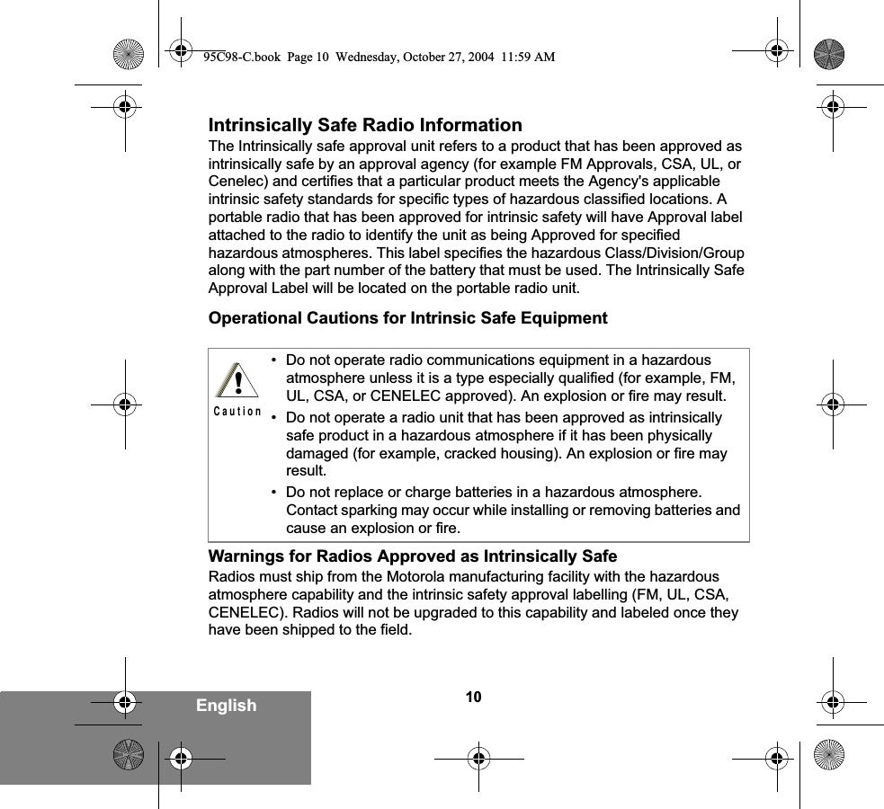 10EnglishIntrinsically Safe Radio InformationThe Intrinsically safe approval unit refers to a product that has been approved as intrinsically safe by an approval agency (for example FM Approvals, CSA, UL, or Cenelec) and certifies that a particular product meets the Agency&apos;s applicable intrinsic safety standards for specific types of hazardous classified locations. A portable radio that has been approved for intrinsic safety will have Approval label attached to the radio to identify the unit as being Approved for specified hazardous atmospheres. This label specifies the hazardous Class/Division/Group along with the part number of the battery that must be used. The Intrinsically Safe Approval Label will be located on the portable radio unit.Operational Cautions for Intrinsic Safe EquipmentWarnings for Radios Approved as Intrinsically SafeRadios must ship from the Motorola manufacturing facility with the hazardous atmosphere capability and the intrinsic safety approval labelling (FM, UL, CSA, CENELEC). Radios will not be upgraded to this capability and labeled once they have been shipped to the field.• Do not operate radio communications equipment in a hazardous atmosphere unless it is a type especially qualified (for example, FM, UL, CSA, or CENELEC approved). An explosion or fire may result.• Do not operate a radio unit that has been approved as intrinsically safe product in a hazardous atmosphere if it has been physically damaged (for example, cracked housing). An explosion or fire may result.• Do not replace or charge batteries in a hazardous atmosphere. Contact sparking may occur while installing or removing batteries and cause an explosion or fire.!C a u t i o n95C98-C.book  Page 10  Wednesday, October 27, 2004  11:59 AM