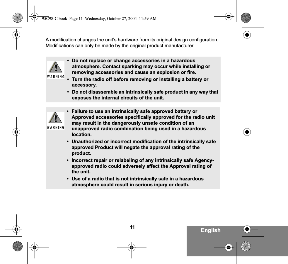 11 EnglishA modification changes the unit’s hardware from its original design configuration. Modifications can only be made by the original product manufacturer.• Do not replace or change accessories in a hazardous atmosphere. Contact sparking may occur while installing or removing accessories and cause an explosion or fire.• Turn the radio off before removing or installing a battery or accessory.• Do not disassemble an intrinsically safe product in any way that exposes the internal circuits of the unit.• Failure to use an intrinsically safe approved battery or Approved accessories specifically approved for the radio unit may result in the dangerously unsafe condition of an unapproved radio combination being used in a hazardous location.• Unauthorized or incorrect modification of the intrinsically safe approved Product will negate the approval rating of the product.• Incorrect repair or relabeling of any intrinsically safe Agency-approved radio could adversely affect the Approval rating of the unit.• Use of a radio that is not intrinsically safe in a hazardous atmosphere could result in serious injury or death.!W A R N I N G!!W A R N I N G!95C98-C.book  Page 11  Wednesday, October 27, 2004  11:59 AM