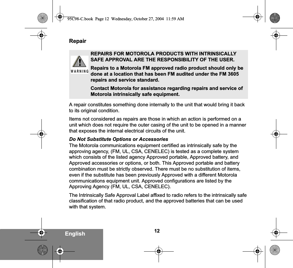 12EnglishRepairA repair constitutes something done internally to the unit that would bring it back to its original condition.Items not considered as repairs are those in which an action is performed on a unit which does not require the outer casing of the unit to be opened in a manner that exposes the internal electrical circuits of the unit. Do Not Substitute Options or AccessoriesThe Motorola communications equipment certified as intrinsically safe by the approving agency, (FM, UL, CSA, CENELEC) is tested as a complete system which consists of the listed agency Approved portable, Approved battery, and Approved accessories or options, or both. This Approved portable and battery combination must be strictly observed. There must be no substitution of items, even if the substitute has been previously Approved with a different Motorola communications equipment unit. Approved configurations are listed by the Approving Agency (FM, UL, CSA, CENELEC).   The Intrinsically Safe Approval Label affixed to radio refers to the intrinsically safe classification of that radio product, and the approved batteries that can be used with that system. REPAIRS FOR MOTOROLA PRODUCTS WITH INTRINSICALLY SAFE APPROVAL ARE THE RESPONSIBILITY OF THE USER.Repairs to a Motorola FM approved radio product should only be done at a location that has been FM audited under the FM 3605 repairs and service standard. Contact Motorola for assistance regarding repairs and service of Motorola intrinsically safe equipment. !W A R N I N G!95C98-C.book  Page 12  Wednesday, October 27, 2004  11:59 AM