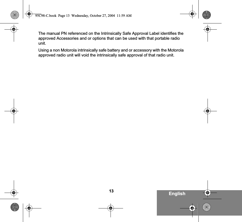 13 EnglishThe manual PN referenced on the Intrinsically Safe Approval Label identifies the approved Accessories and or options that can be used with that portable radio unit.Using a non Motorola intrinsically safe battery and or accessory with the Motorola approved radio unit will void the intrinsically safe approval of that radio unit. 95C98-C.book  Page 13  Wednesday, October 27, 2004  11:59 AM