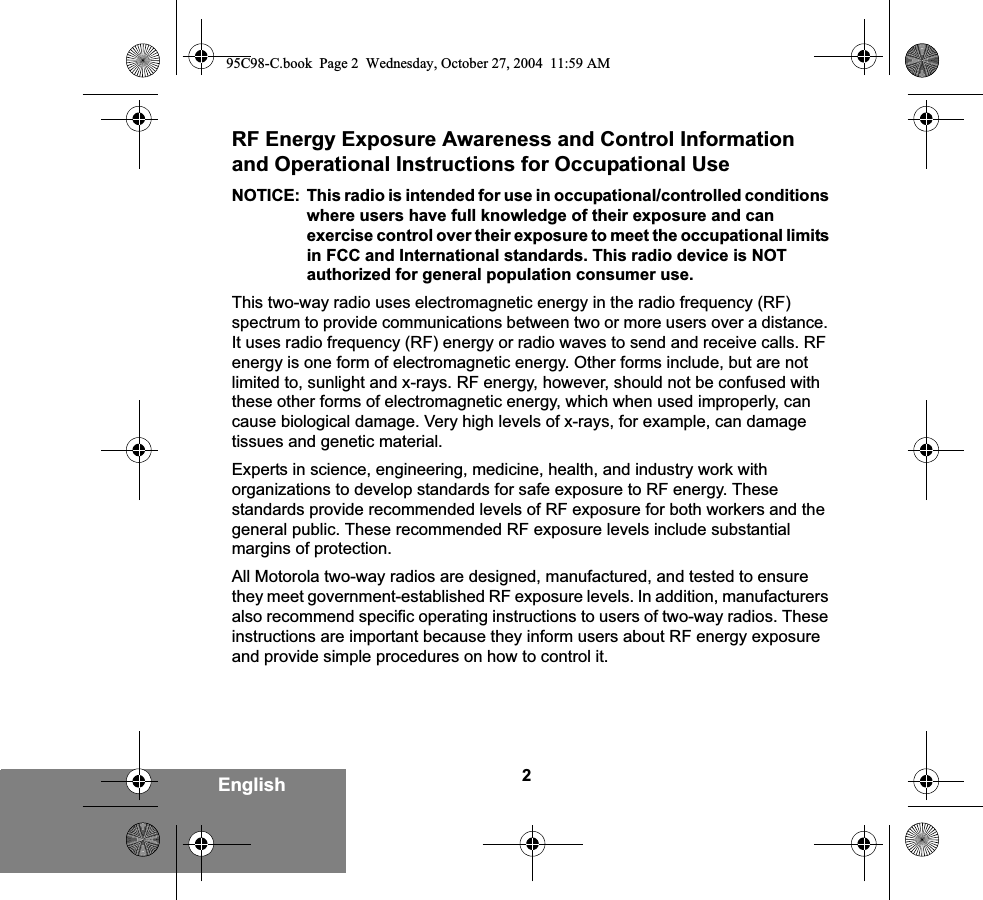 2EnglishRF Energy Exposure Awareness and Control Information and Operational Instructions for Occupational Use NOTICE: This radio is intended for use in occupational/controlled conditions where users have full knowledge of their exposure and can exercise control over their exposure to meet the occupational limits in FCC and International standards. This radio device is NOT authorized for general population consumer use.This two-way radio uses electromagnetic energy in the radio frequency (RF) spectrum to provide communications between two or more users over a distance. It uses radio frequency (RF) energy or radio waves to send and receive calls. RF energy is one form of electromagnetic energy. Other forms include, but are not limited to, sunlight and x-rays. RF energy, however, should not be confused with these other forms of electromagnetic energy, which when used improperly, can cause biological damage. Very high levels of x-rays, for example, can damage tissues and genetic material. Experts in science, engineering, medicine, health, and industry work with organizations to develop standards for safe exposure to RF energy. These standards provide recommended levels of RF exposure for both workers and the general public. These recommended RF exposure levels include substantial margins of protection.All Motorola two-way radios are designed, manufactured, and tested to ensure they meet government-established RF exposure levels. In addition, manufacturers also recommend specific operating instructions to users of two-way radios. These instructions are important because they inform users about RF energy exposure and provide simple procedures on how to control it.95C98-C.book  Page 2  Wednesday, October 27, 2004  11:59 AM