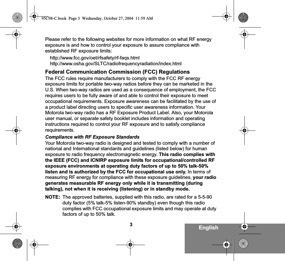 3EnglishPlease refer to the following websites for more information on what RF energy exposure is and how to control your exposure to assure compliance with established RF exposure limits:http://www.fcc.gov/oet/rfsafety/rf-faqs.html http://www.osha.gov/SLTC/radiofrequencyradiation/index.htmlFederal Communication Commission (FCC) RegulationsThe FCC rules require manufacturers to comply with the FCC RF energy exposure limits for portable two-way radios before they can be marketed in the U.S. When two-way radios are used as a consequence of employment, the FCC requires users to be fully aware of and able to control their exposure to meet occupational requirements. Exposure awareness can be facilitated by the use of a product label directing users to specific user awareness information. Your Motorola two-way radio has a RF Exposure Product Label. Also, your Motorola user manual, or separate safety booklet includes information and operating instructions required to control your RF exposure and to satisfy compliance requirements. Compliance with RF Exposure StandardsYour Motorola two-way radio is designed and tested to comply with a number of national and International standards and guidelines (listed below) for human exposure to radio frequency electromagnetic energy. This radio complies with the IEEE (FCC) and ICNIRP exposure limits for occupational/controlled RF exposure environments at operating duty factors of up to 50% talk-50% listen and is authorized by the FCC for occupational use only. In terms of measuring RF energy for compliance with these exposure guidelines, your radio generates measurable RF energy only while it is transmitting (during talking), not when it is receiving (listening) or in standby mode.NOTE: The approved batteries, supplied with this radio, are rated for a 5-5-90 duty factor (5% talk-5% listen-90% standby) even though this radio complies with FCC occupational exposure limits and may operate at duty factors of up to 50% talk.95C98-C.book  Page 3  Wednesday, October 27, 2004  11:59 AM
