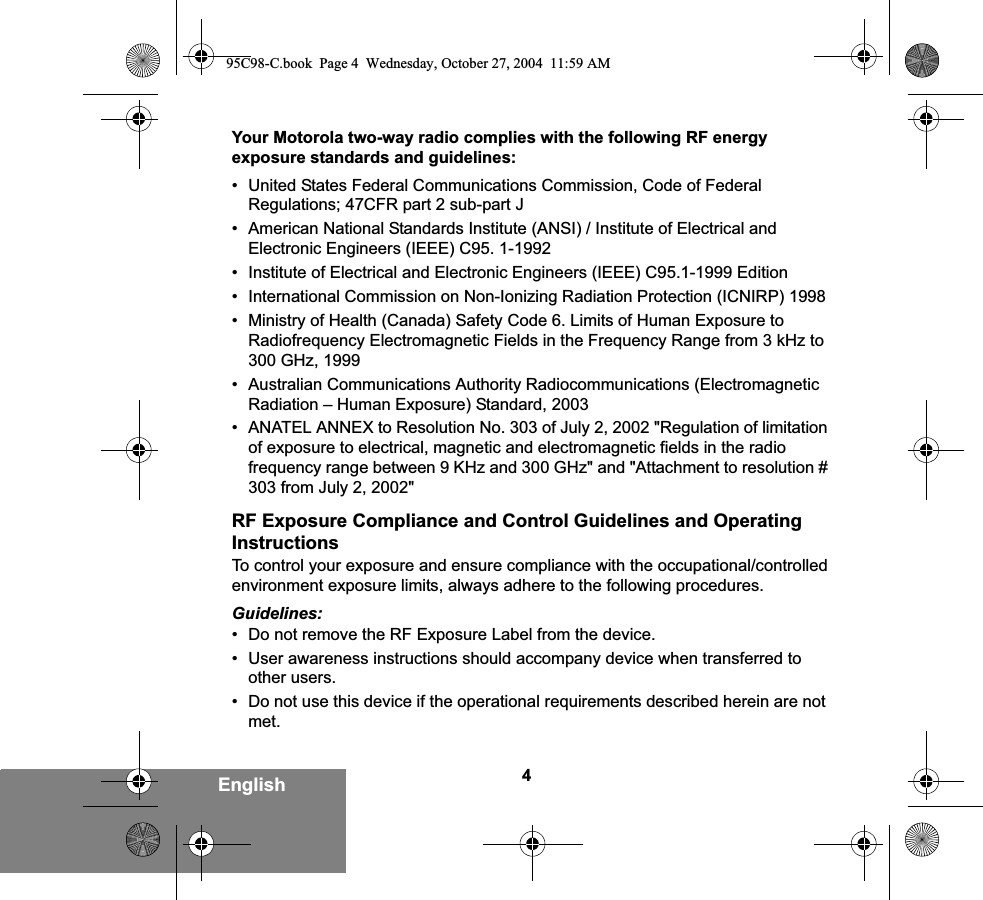 4EnglishYour Motorola two-way radio complies with the following RF energy exposure standards and guidelines:• United States Federal Communications Commission, Code of Federal Regulations; 47CFR part 2 sub-part J• American National Standards Institute (ANSI) / Institute of Electrical and Electronic Engineers (IEEE) C95. 1-1992• Institute of Electrical and Electronic Engineers (IEEE) C95.1-1999 Edition• International Commission on Non-Ionizing Radiation Protection (ICNIRP) 1998• Ministry of Health (Canada) Safety Code 6. Limits of Human Exposure to Radiofrequency Electromagnetic Fields in the Frequency Range from 3 kHz to 300 GHz, 1999• Australian Communications Authority Radiocommunications (Electromagnetic Radiation – Human Exposure) Standard, 2003• ANATEL ANNEX to Resolution No. 303 of July 2, 2002 &quot;Regulation of limitation of exposure to electrical, magnetic and electromagnetic fields in the radio frequency range between 9 KHz and 300 GHz&quot; and &quot;Attachment to resolution # 303 from July 2, 2002&quot;RF Exposure Compliance and Control Guidelines and Operating InstructionsTo control your exposure and ensure compliance with the occupational/controlled environment exposure limits, always adhere to the following procedures.Guidelines:• Do not remove the RF Exposure Label from the device.• User awareness instructions should accompany device when transferred to other users.• Do not use this device if the operational requirements described herein are not met.95C98-C.book  Page 4  Wednesday, October 27, 2004  11:59 AM