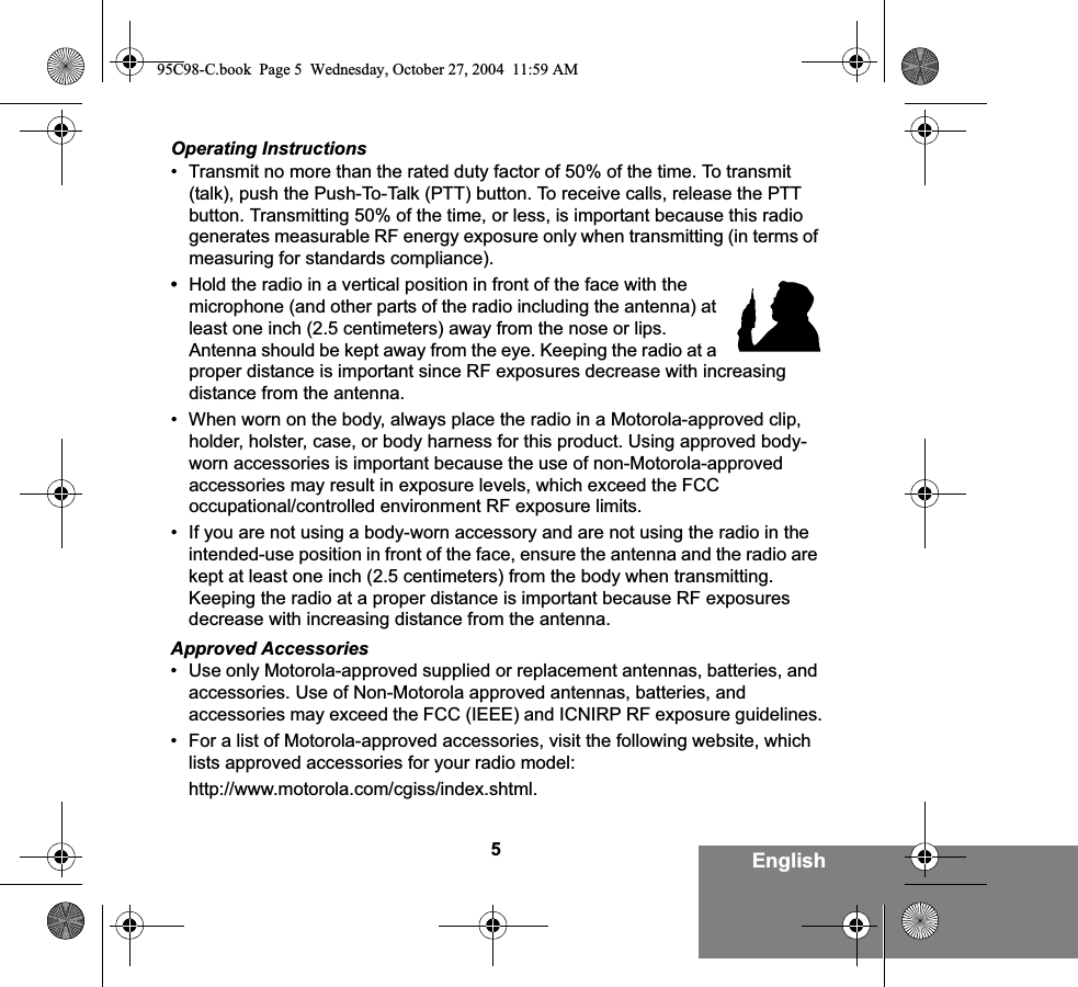 5EnglishOperating Instructions• Transmit no more than the rated duty factor of 50% of the time. To transmit (talk), push the Push-To-Talk (PTT) button. To receive calls, release the PTT button. Transmitting 50% of the time, or less, is important because this radio generates measurable RF energy exposure only when transmitting (in terms of measuring for standards compliance).•Hold the radio in a vertical position in front of the face with the microphone (and other parts of the radio including the antenna) at least one inch (2.5 centimeters) away from the nose or lips. Antenna should be kept away from the eye. Keeping the radio at a proper distance is important since RF exposures decrease with increasing distance from the antenna.• When worn on the body, always place the radio in a Motorola-approved clip, holder, holster, case, or body harness for this product. Using approved body-worn accessories is important because the use of non-Motorola-approved accessories may result in exposure levels, which exceed the FCC occupational/controlled environment RF exposure limits. • If you are not using a body-worn accessory and are not using the radio in the intended-use position in front of the face, ensure the antenna and the radio are kept at least one inch (2.5 centimeters) from the body when transmitting. Keeping the radio at a proper distance is important because RF exposures decrease with increasing distance from the antenna.Approved Accessories• Use only Motorola-approved supplied or replacement antennas, batteries, and accessories. Use of Non-Motorola approved antennas, batteries, and accessories may exceed the FCC (IEEE) and ICNIRP RF exposure guidelines.• For a list of Motorola-approved accessories, visit the following website, which lists approved accessories for your radio model:http://www.motorola.com/cgiss/index.shtml.95C98-C.book  Page 5  Wednesday, October 27, 2004  11:59 AM