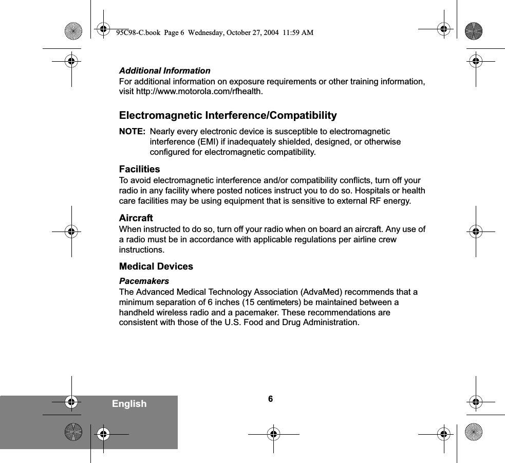 6EnglishAdditional InformationFor additional information on exposure requirements or other training information, visit http://www.motorola.com/rfhealth.Electromagnetic Interference/CompatibilityNOTE: Nearly every electronic device is susceptible to electromagnetic interference (EMI) if inadequately shielded, designed, or otherwise configured for electromagnetic compatibility.FacilitiesTo avoid electromagnetic interference and/or compatibility conflicts, turn off your radio in any facility where posted notices instruct you to do so. Hospitals or health care facilities may be using equipment that is sensitive to external RF energy.AircraftWhen instructed to do so, turn off your radio when on board an aircraft. Any use of a radio must be in accordance with applicable regulations per airline crew instructions.Medical DevicesPacemakersThe Advanced Medical Technology Association (AdvaMed) recommends that a minimum separation of 6 inches (15 centimeters) be maintained between a handheld wireless radio and a pacemaker. These recommendations are consistent with those of the U.S. Food and Drug Administration.95C98-C.book  Page 6  Wednesday, October 27, 2004  11:59 AM