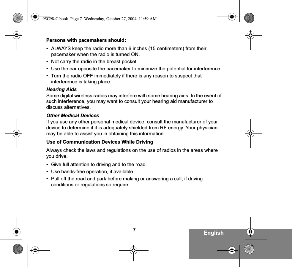 7EnglishPersons with pacemakers should:• ALWAYS keep the radio more than 6 inches (15 centimeters) from their pacemaker when the radio is turned ON.• Not carry the radio in the breast pocket.• Use the ear opposite the pacemaker to minimize the potential for interference.• Turn the radio OFF immediately if there is any reason to suspect that interference is taking place.Hearing AidsSome digital wireless radios may interfere with some hearing aids. In the event of such interference, you may want to consult your hearing aid manufacturer to discuss alternatives.Other Medical DevicesIf you use any other personal medical device, consult the manufacturer of your device to determine if it is adequately shielded from RF energy. Your physician may be able to assist you in obtaining this information.Use of Communication Devices While DrivingAlways check the laws and regulations on the use of radios in the areas where you drive.• Give full attention to driving and to the road.• Use hands-free operation, if available.• Pull off the road and park before making or answering a call, if driving conditions or regulations so require.95C98-C.book  Page 7  Wednesday, October 27, 2004  11:59 AM