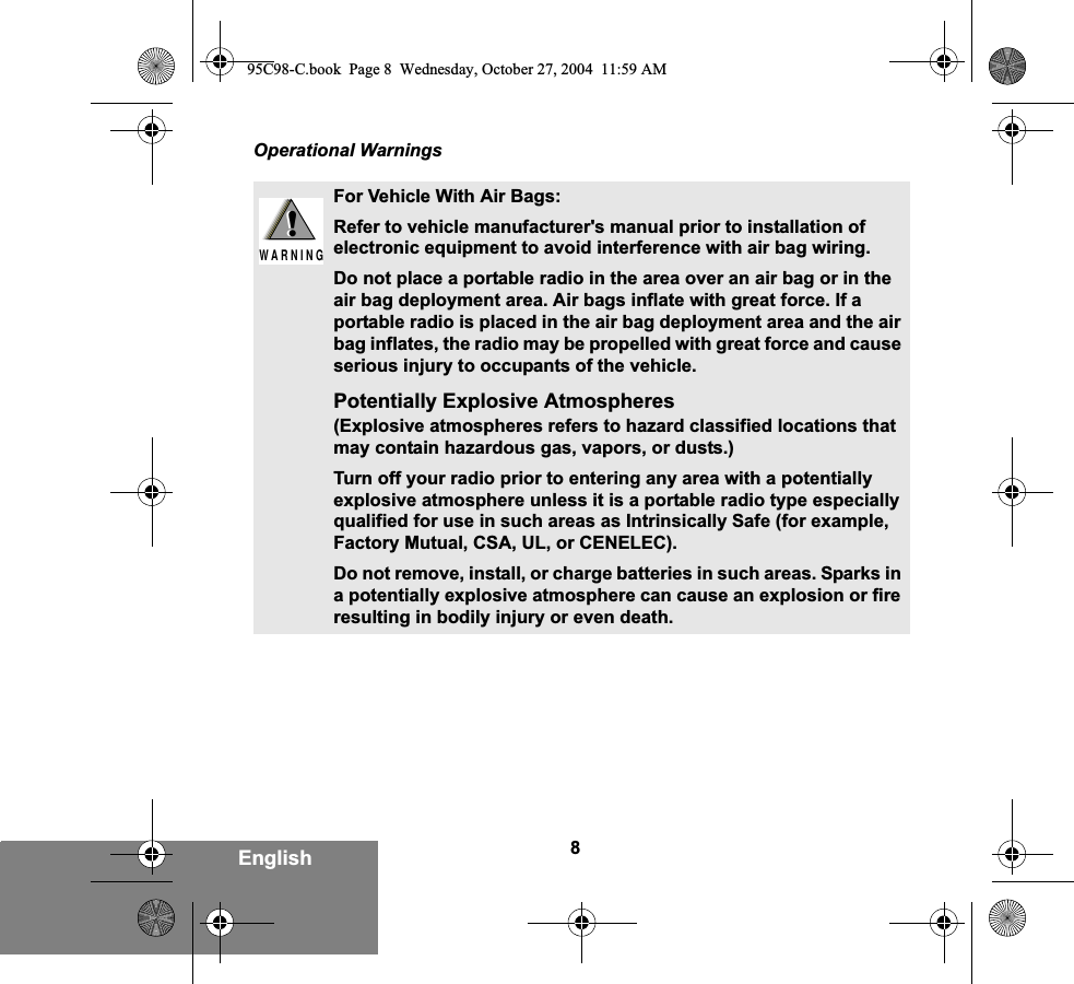 8EnglishOperational WarningsFor Vehicle With Air Bags:Refer to vehicle manufacturer&apos;s manual prior to installation of electronic equipment to avoid interference with air bag wiring.Do not place a portable radio in the area over an air bag or in the air bag deployment area. Air bags inflate with great force. If a portable radio is placed in the air bag deployment area and the air bag inflates, the radio may be propelled with great force and cause serious injury to occupants of the vehicle.Potentially Explosive Atmospheres (Explosive atmospheres refers to hazard classified locations that may contain hazardous gas, vapors, or dusts.) Turn off your radio prior to entering any area with a potentially explosive atmosphere unless it is a portable radio type especially qualified for use in such areas as Intrinsically Safe (for example, Factory Mutual, CSA, UL, or CENELEC). Do not remove, install, or charge batteries in such areas. Sparks in a potentially explosive atmosphere can cause an explosion or fire resulting in bodily injury or even death.!W A R N I N G!95C98-C.book  Page 8  Wednesday, October 27, 2004  11:59 AM