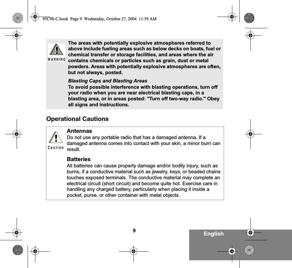 9EnglishOperational CautionsThe areas with potentially explosive atmospheres referred to above include fueling areas such as below decks on boats, fuel or chemical transfer or storage facilities, and areas where the air contains chemicals or particles such as grain, dust or metal powders. Areas with potentially explosive atmospheres are often, but not always, posted.Blasting Caps and Blasting AreasTo avoid possible interference with blasting operations, turn off your radio when you are near electrical blasting caps, in a blasting area, or in areas posted: &quot;Turn off two-way radio.&quot; Obey all signs and instructions. AntennasDo not use any portable radio that has a damaged antenna. If a damaged antenna comes into contact with your skin, a minor burn can result.BatteriesAll batteries can cause property damage and/or bodily injury, such as burns, if a conductive material such as jewelry, keys, or beaded chains touches exposed terminals. The conductive material may complete an electrical circuit (short circuit) and become quite hot. Exercise care in handling any charged battery, particularly when placing it inside a pocket, purse, or other container with metal objects.!W A R N I N G!!C a u t i o n95C98-C.book  Page 9  Wednesday, October 27, 2004  11:59 AM