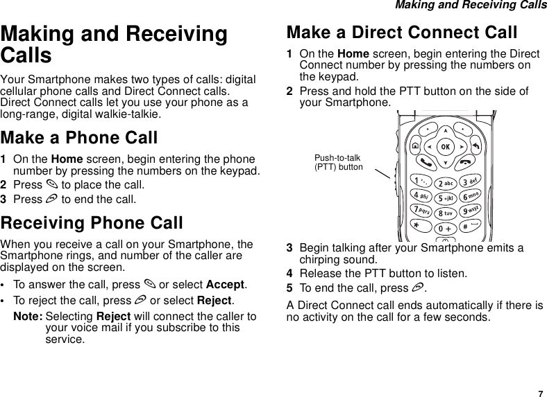 7 Making and Receiving CallsMaking and Receiving CallsYour Smartphone makes two types of calls: digital cellular phone calls and Direct Connect calls. Direct Connect calls let you use your phone as a long-range, digital walkie-talkie.Make a Phone Call1On the Home screen, begin entering the phone number by pressing the numbers on the keypad.2Press s to place the call.3Press e to end the call.Receiving Phone CallWhen you receive a call on your Smartphone, the Smartphone rings, and number of the caller are displayed on the screen.•To answer the call, press s or select Accept.•To reject the call, press e or select Reject.Note: Selecting Reject will connect the caller to your voice mail if you subscribe to this service.Make a Direct Connect Call1On the Home screen, begin entering the Direct Connect number by pressing the numbers on the keypad.2Press and hold the PTT button on the side of your Smartphone.3Begin talking after your Smartphone emits a chirping sound.4Release the PTT button to listen.5To end the call, press e. A Direct Connect call ends automatically if there is no activity on the call for a few seconds.Push-to-talk (PTT) button