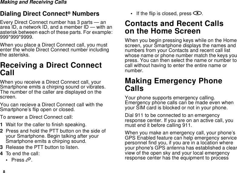 8Making and Receiving CallsDialing Direct Connect® NumbersEvery Direct Connect number has 3 parts — an area ID, a network ID, and a member ID — with an asterisk between each of these parts. For example: 999*999*9999.When you place a Direct Connect call, you must enter the whole Direct Connect number including the asterisks.Receiving a Direct Connect CallWhen you receive a Direct Connect call, your Smartphone emits a chirping sound or vibrates. The number of the caller are displayed on the screen.You can recieve a Direct Connect call with the Smartphone’s flip open or closed.To answer a Direct Connect call:1Wait for the caller to finish speaking.2Press and hold the PTT button on the side of your Smartphone. Begin talking after your Smartphone emits a chirping sound.3Release the PTT button to listen.4To end the call:•Press e.•If the flip is closed, press ..Contacts and Recent Callson the Home ScreenWhen you begin pressing keys while on the Home screen, your Smartphone displays the names and numbers from your Contacts and recent call list whose name or phone number match the keys you press. You can then select the name or number to call without having to enter the entire name or number.Making Emergency Phone CallsYour phone supports emergency calling. Emergency phone calls can be made even when your SIM card is blocked or not in your phone.Dial 911 to be connected to an emergency response center. If you are on an active call, you must end it before calling 911. When you make an emergency call, your phone’s GPS Enabled feature can help emergency service personnel find you, if you are in a location where your phone&apos;s GPS antenna has established a clear view of the open sky and your local emergency response center has the equipment to process 