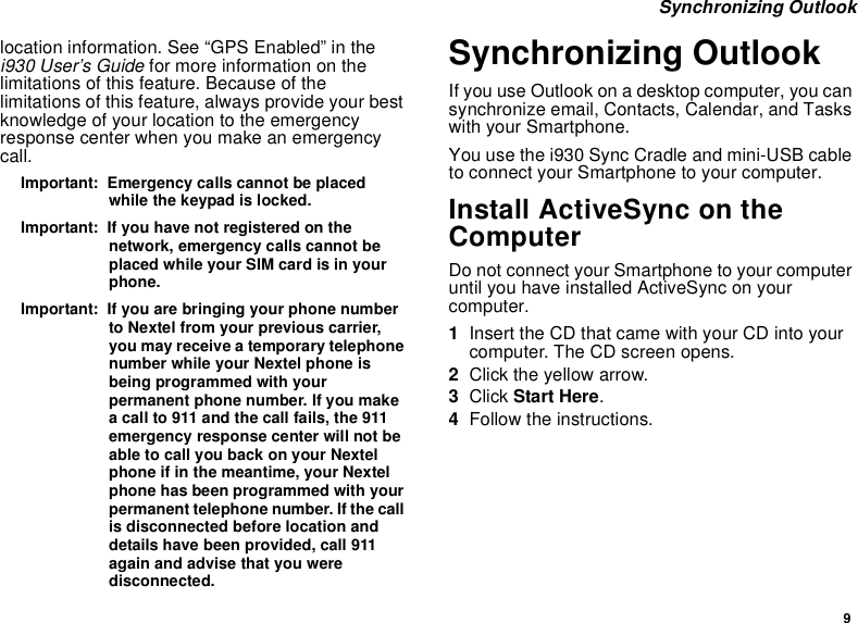 9 Synchronizing Outlooklocation information. See “GPS Enabled” in the i930 User’s Guide for more information on the limitations of this feature. Because of the limitations of this feature, always provide your best knowledge of your location to the emergency response center when you make an emergency call.Important:  Emergency calls cannot be placed while the keypad is locked.Important:  If you have not registered on the network, emergency calls cannot be placed while your SIM card is in your phone.Important:  If you are bringing your phone number to Nextel from your previous carrier, you may receive a temporary telephone number while your Nextel phone is being programmed with your permanent phone number. If you make a call to 911 and the call fails, the 911 emergency response center will not be able to call you back on your Nextel phone if in the meantime, your Nextel phone has been programmed with your permanent telephone number. If the call is disconnected before location and details have been provided, call 911 again and advise that you were disconnected.Synchronizing OutlookIf you use Outlook on a desktop computer, you can synchronize email, Contacts, Calendar, and Tasks with your Smartphone.You use the i930 Sync Cradle and mini-USB cable to connect your Smartphone to your computer.Install ActiveSync on the ComputerDo not connect your Smartphone to your computer until you have installed ActiveSync on your computer.1Insert the CD that came with your CD into your computer. The CD screen opens.2Click the yellow arrow.3Click Start Here.4Follow the instructions.