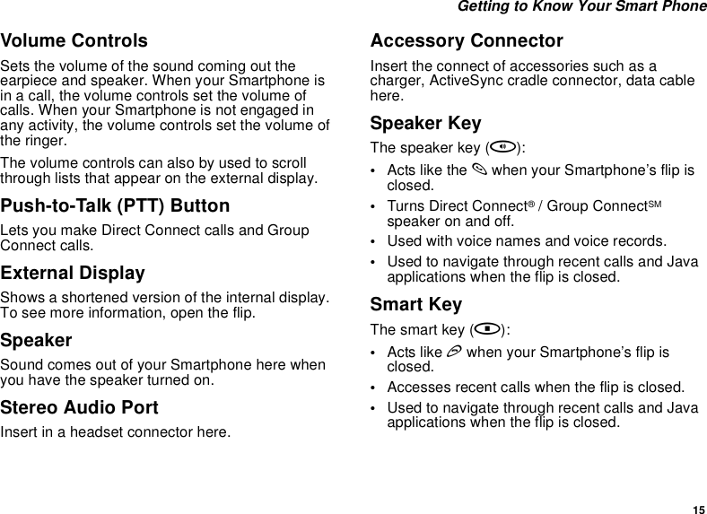 15 Getting to Know Your Smart PhoneVolume ControlsSets the volume of the sound coming out the earpiece and speaker. When your Smartphone is in a call, the volume controls set the volume of calls. When your Smartphone is not engaged in any activity, the volume controls set the volume of the ringer.The volume controls can also by used to scroll through lists that appear on the external display.Push-to-Talk (PTT) ButtonLets you make Direct Connect calls and Group Connect calls.External DisplayShows a shortened version of the internal display. To see more information, open the flip.SpeakerSound comes out of your Smartphone here when you have the speaker turned on.Stereo Audio PortInsert in a headset connector here.Accessory ConnectorInsert the connect of accessories such as a charger, ActiveSync cradle connector, data cable here.Speaker KeyThe speaker key (t):•Acts like the s when your Smartphone’s flip is closed.•Turns Direct Connect® / Group ConnectSM speaker on and off.•Used with voice names and voice records.•Used to navigate through recent calls and Java applications when the flip is closed.Smart KeyThe smart key (.):•Acts like e when your Smartphone’s flip is closed.•Accesses recent calls when the flip is closed.•Used to navigate through recent calls and Java applications when the flip is closed.