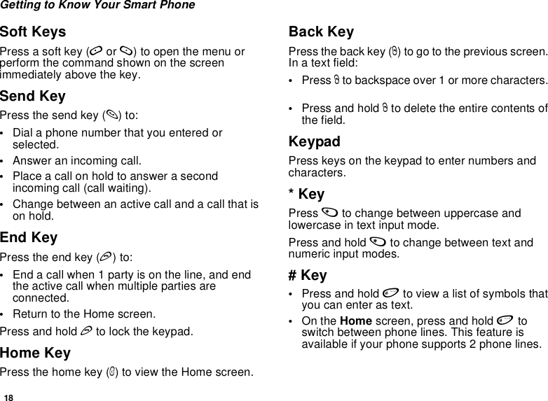 18Getting to Know Your Smart PhoneSoft KeysPress a soft key (A or B) to open the menu or perform the command shown on the screen immediately above the key.Send KeyPress the send key (s) to:•Dial a phone number that you entered or selected.•Answer an incoming call.•Place a call on hold to answer a second incoming call (call waiting).•Change between an active call and a call that is on hold.End KeyPress the end key (e) to:•End a call when 1 party is on the line, and end the active call when multiple parties are connected.•Return to the Home screen.Press and hold e to lock the keypad. Home KeyPress the home key (h) to view the Home screen.Back KeyPress the back key (m) to go to the previous screen. In a text field:•Press m to backspace over 1 or more characters. •Press and hold m to delete the entire contents of the field.KeypadPress keys on the keypad to enter numbers and characters.* KeyPress * to change between uppercase and lowercase in text input mode.Press and hold * to change between text and numeric input modes.# Key•Press and hold # to view a list of symbols that you can enter as text.•On the Home screen, press and hold # to switch between phone lines. This feature is available if your phone supports 2 phone lines. 