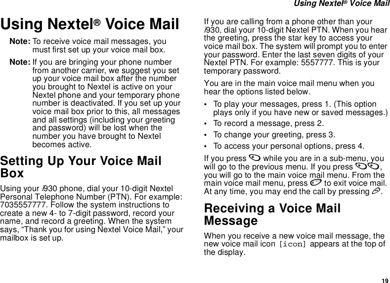 19 Using Nextel® Voice MailUsing Nextel® Voice MailNote: To receive voice mail messages, you must first set up your voice mail box.Note: If you are bringing your phone number from another carrier, we suggest you set up your voice mail box after the number you brought to Nextel is active on your Nextel phone and your temporary phone number is deactivated. If you set up your voice mail box prior to this, all messages and all settings (including your greeting and password) will be lost when the number you have brought to Nextel becomes active.Setting Up Your Voice Mail Box Using your i930 phone, dial your 10-digit Nextel Personal Telephone Number (PTN). For example: 7035557777. Follow the system instructions to create a new 4- to 7-digit password, record your name, and record a greeting. When the system says, “Thank you for using Nextel Voice Mail,” your mailbox is set up.If you are calling from a phone other than your i930, dial your 10-digit Nextel PTN. When you hear the greeting, press the star key to access your voice mail box. The system will prompt you to enter your password. Enter the last seven digits of your Nextel PTN. For example: 5557777. This is your temporary password.You are in the main voice mail menu when you hear the options listed below. •To play your messages, press 1. (This option plays only if you have new or saved messages.)•To record a message, press 2.•To change your greeting, press 3.•To access your personal options, press 4.If you press * while you are in a sub-menu, you will go to the previous menu. If you press **, you will go to the main voice mail menu. From the main voice mail menu, press # to exit voice mail. At any time, you may end the call by pressing e.Receiving a Voice Mail MessageWhen you receive a new voice mail message, the new voice mail icon [icon] appears at the top of the display.