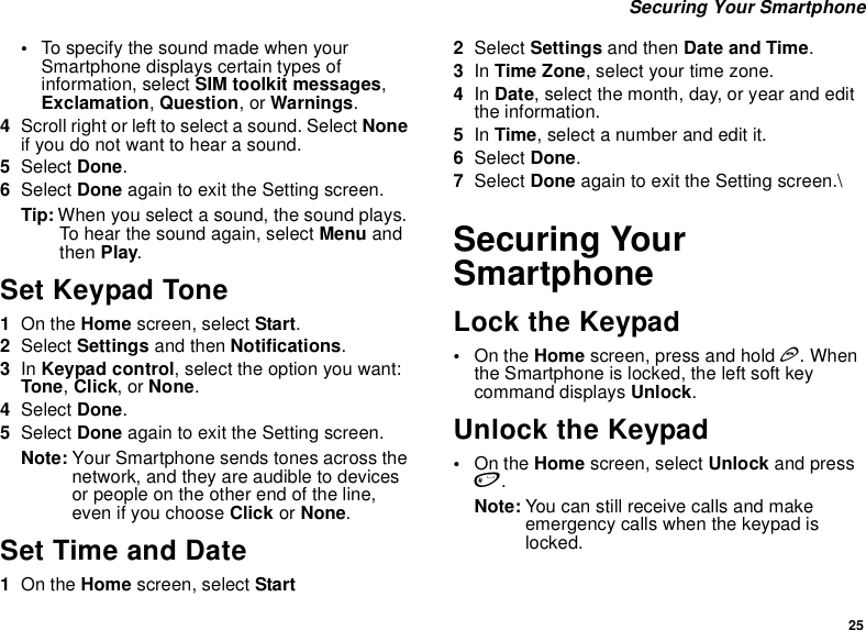 25 Securing Your Smartphone•To specify the sound made when your Smartphone displays certain types of information, select SIM toolkit messages, Exclamation, Question, or Warnings.4Scroll right or left to select a sound. Select None if you do not want to hear a sound.5Select Done.6Select Done again to exit the Setting screen.Tip: When you select a sound, the sound plays. To hear the sound again, select Menu and then Play.Set Keypad Tone1On the Home screen, select Start.2Select Settings and then Notifications.3In Keypad control, select the option you want: Tone, Click, or None.4Select Done.5Select Done again to exit the Setting screen.Note: Your Smartphone sends tones across the network, and they are audible to devices or people on the other end of the line, even if you choose Click or None.Set Time and Date1On the Home screen, select Start2Select Settings and then Date and Time.3In Time Zone, select your time zone.4In Date, select the month, day, or year and edit the information.5In Time, select a number and edit it.6Select Done.7Select Done again to exit the Setting screen.\Securing Your SmartphoneLock the Keypad•On the Home screen, press and hold e. When the Smartphone is locked, the left soft key command displays Unlock.Unlock the Keypad•On the Home screen, select Unlock and press #.Note: You can still receive calls and make emergency calls when the keypad is locked.