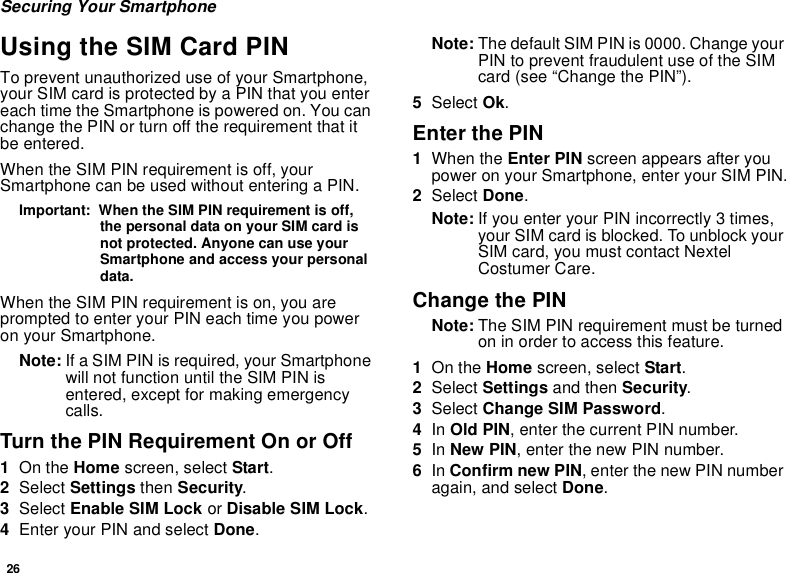 26Securing Your SmartphoneUsing the SIM Card PINTo prevent unauthorized use of your Smartphone, your SIM card is protected by a PIN that you enter each time the Smartphone is powered on. You can change the PIN or turn off the requirement that it be entered.When the SIM PIN requirement is off, your Smartphone can be used without entering a PIN.Important:  When the SIM PIN requirement is off, the personal data on your SIM card is not protected. Anyone can use your Smartphone and access your personal data.When the SIM PIN requirement is on, you are prompted to enter your PIN each time you power on your Smartphone.Note: If a SIM PIN is required, your Smartphone will not function until the SIM PIN is entered, except for making emergency calls.Turn the PIN Requirement On or Off1On the Home screen, select Start.2Select Settings then Security.3Select Enable SIM Lock or Disable SIM Lock.4Enter your PIN and select Done.Note: The default SIM PIN is 0000. Change your PIN to prevent fraudulent use of the SIM card (see “Change the PIN”).5Select Ok.Enter the PIN1When the Enter PIN screen appears after you power on your Smartphone, enter your SIM PIN.2Select Done.Note: If you enter your PIN incorrectly 3 times, your SIM card is blocked. To unblock your SIM card, you must contact Nextel Costumer Care.Change the PINNote: The SIM PIN requirement must be turned on in order to access this feature.1On the Home screen, select Start.2Select Settings and then Security.3Select Change SIM Password.4In Old PIN, enter the current PIN number.5In New PIN, enter the new PIN number.6In Confirm new PIN, enter the new PIN number again, and select Done. 