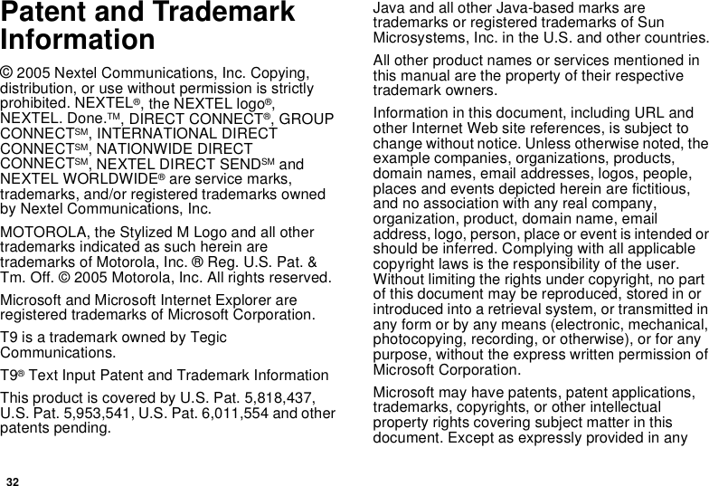 32Patent and Trademark Information© 2005 Nextel Communications, Inc. Copying, distribution, or use without permission is strictly prohibited. NEXTEL®, the NEXTEL logo®, NEXTEL. Done.TM, DIRECT CONNECT®, GROUP CONNECTSM, INTERNATIONAL DIRECT CONNECTSM, NATIONWIDE DIRECT CONNECTSM, NEXTEL DIRECT SENDSM and NEXTEL WORLDWIDE® are service marks, trademarks, and/or registered trademarks owned by Nextel Communications, Inc.MOTOROLA, the Stylized M Logo and all other trademarks indicated as such herein are trademarks of Motorola, Inc. ® Reg. U.S. Pat. &amp; Tm. Off. © 2005 Motorola, Inc. All rights reserved. Microsoft and Microsoft Internet Explorer are registered trademarks of Microsoft Corporation.T9 is a trademark owned by Tegic Communications.T9® Text Input Patent and Trademark InformationThis product is covered by U.S. Pat. 5,818,437, U.S. Pat. 5,953,541, U.S. Pat. 6,011,554 and other patents pending.Java and all other Java-based marks are trademarks or registered trademarks of Sun Microsystems, Inc. in the U.S. and other countries.All other product names or services mentioned in this manual are the property of their respective trademark owners.Information in this document, including URL and other Internet Web site references, is subject to change without notice. Unless otherwise noted, the example companies, organizations, products, domain names, email addresses, logos, people, places and events depicted herein are fictitious, and no association with any real company, organization, product, domain name, email address, logo, person, place or event is intended or should be inferred. Complying with all applicable copyright laws is the responsibility of the user. Without limiting the rights under copyright, no part of this document may be reproduced, stored in or introduced into a retrieval system, or transmitted in any form or by any means (electronic, mechanical, photocopying, recording, or otherwise), or for any purpose, without the express written permission of Microsoft Corporation. Microsoft may have patents, patent applications, trademarks, copyrights, or other intellectual property rights covering subject matter in this document. Except as expressly provided in any 