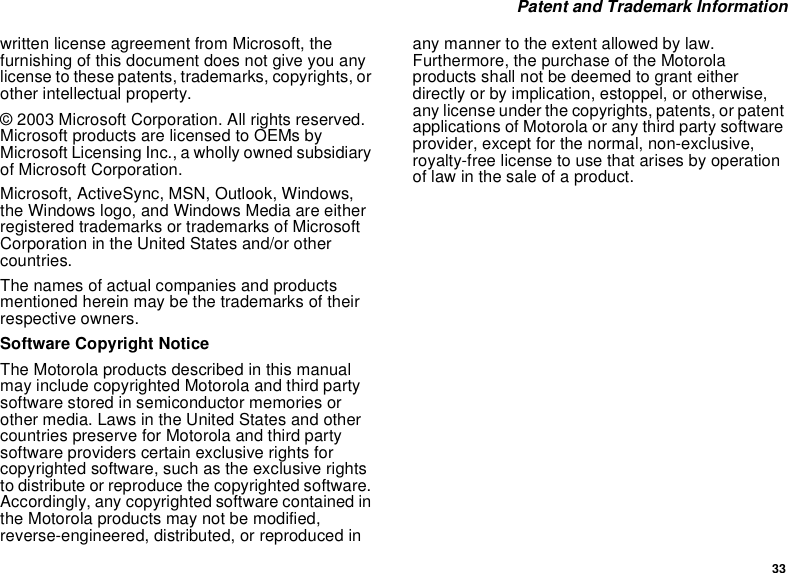 33 Patent and Trademark Informationwritten license agreement from Microsoft, the furnishing of this document does not give you any license to these patents, trademarks, copyrights, or other intellectual property.© 2003 Microsoft Corporation. All rights reserved. Microsoft products are licensed to OEMs by Microsoft Licensing Inc., a wholly owned subsidiary of Microsoft Corporation. Microsoft, ActiveSync, MSN, Outlook, Windows, the Windows logo, and Windows Media are either registered trademarks or trademarks of Microsoft Corporation in the United States and/or other countries.The names of actual companies and products mentioned herein may be the trademarks of their respective owners.Software Copyright NoticeThe Motorola products described in this manual may include copyrighted Motorola and third party software stored in semiconductor memories or other media. Laws in the United States and other countries preserve for Motorola and third party software providers certain exclusive rights for copyrighted software, such as the exclusive rights to distribute or reproduce the copyrighted software. Accordingly, any copyrighted software contained in the Motorola products may not be modified, reverse-engineered, distributed, or reproduced in any manner to the extent allowed by law. Furthermore, the purchase of the Motorola products shall not be deemed to grant either directly or by implication, estoppel, or otherwise, any license under the copyrights, patents, or patent applications of Motorola or any third party software provider, except for the normal, non-exclusive, royalty-free license to use that arises by operation of law in the sale of a product.
