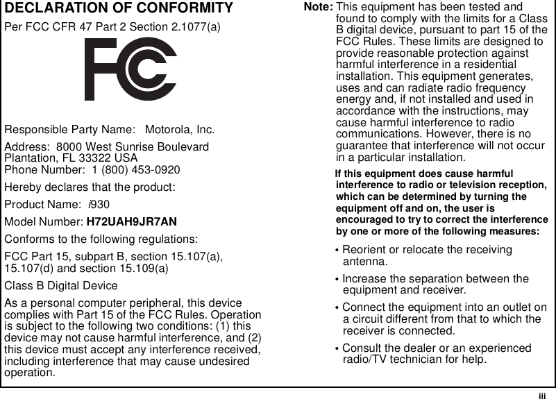  iiiDECLARATION OF CONFORMITYPer FCC CFR 47 Part 2 Section 2.1077(a)Responsible Party Name:   Motorola, Inc.Address:  8000 West Sunrise BoulevardPlantation, FL 33322 USAPhone Number:  1 (800) 453-0920Hereby declares that the product:Product Name:  i930Model Number: H72UAH9JR7ANConforms to the following regulations:FCC Part 15, subpart B, section 15.107(a), 15.107(d) and section 15.109(a)Class B Digital DeviceAs a personal computer peripheral, this device complies with Part 15 of the FCC Rules. Operation is subject to the following two conditions: (1) this device may not cause harmful interference, and (2) this device must accept any interference received, including interference that may cause undesired operation.Note: This equipment has been tested and found to comply with the limits for a Class B digital device, pursuant to part 15 of the FCC Rules. These limits are designed to provide reasonable protection against harmful interference in a residential installation. This equipment generates, uses and can radiate radio frequency energy and, if not installed and used in accordance with the instructions, may cause harmful interference to radio communications. However, there is no guarantee that interference will not occur in a particular installation. If this equipment does cause harmful interference to radio or television reception, which can be determined by turning the equipment off and on, the user is encouraged to try to correct the interference by one or more of the following measures:• Reorient or relocate the receiving antenna.• Increase the separation between the equipment and receiver.• Connect the equipment into an outlet on a circuit different from that to which the receiver is connected.• Consult the dealer or an experienced radio/TV technician for help.