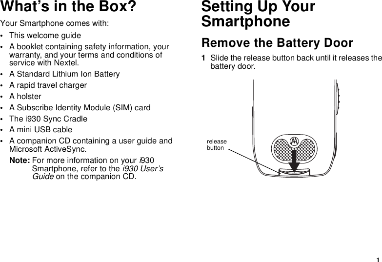 1What’s in the Box?Your Smartphone comes with:•This welcome guide•A booklet containing safety information, your warranty, and your terms and conditions of service with Nextel.•A Standard Lithium Ion Battery•A rapid travel charger•A holster•A Subscribe Identity Module (SIM) card•The i930 Sync Cradle•A mini USB cable•A companion CD containing a user guide and Microsoft ActiveSync.Note: For more information on your i930 Smartphone, refer to the i930 User’s Guide on the companion CD.Setting Up Your SmartphoneRemove the Battery Door1Slide the release button back until it releases the battery door.release button