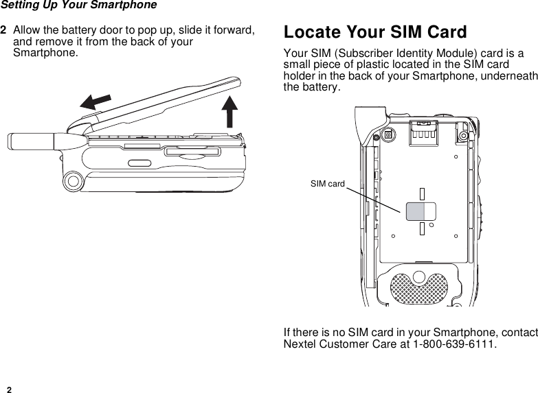 2Setting Up Your Smartphone2Allow the battery door to pop up, slide it forward, and remove it from the back of your Smartphone.Locate Your SIM CardYour SIM (Subscriber Identity Module) card is a small piece of plastic located in the SIM card holder in the back of your Smartphone, underneath the battery.If there is no SIM card in your Smartphone, contact Nextel Customer Care at 1-800-639-6111.SIM card
