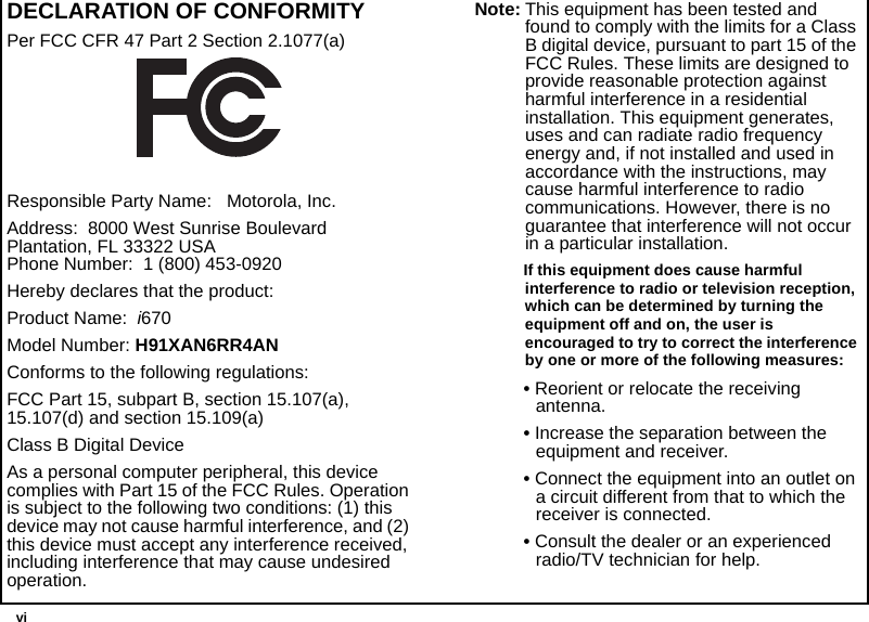  viDECLARATION OF CONFORMITYPer FCC CFR 47 Part 2 Section 2.1077(a)Responsible Party Name:   Motorola, Inc.Address:  8000 West Sunrise Boulevard Plantation, FL 33322 USA Phone Number:  1 (800) 453-0920Hereby declares that the product:Product Name:  i670Model Number: H91XAN6RR4ANConforms to the following regulations:FCC Part 15, subpart B, section 15.107(a), 15.107(d) and section 15.109(a)Class B Digital DeviceAs a personal computer peripheral, this device complies with Part 15 of the FCC Rules. Operation is subject to the following two conditions: (1) this device may not cause harmful interference, and (2) this device must accept any interference received, including interference that may cause undesired operation.Note: This equipment has been tested and found to comply with the limits for a Class B digital device, pursuant to part 15 of the FCC Rules. These limits are designed to provide reasonable protection against harmful interference in a residential installation. This equipment generates, uses and can radiate radio frequency energy and, if not installed and used in accordance with the instructions, may cause harmful interference to radio communications. However, there is no guarantee that interference will not occur in a particular installation. If this equipment does cause harmful interference to radio or television reception, which can be determined by turning the equipment off and on, the user is encouraged to try to correct the interference by one or more of the following measures:• Reorient or relocate the receiving antenna.• Increase the separation between the equipment and receiver.• Connect the equipment into an outlet on a circuit different from that to which the receiver is connected.• Consult the dealer or an experienced radio/TV technician for help.