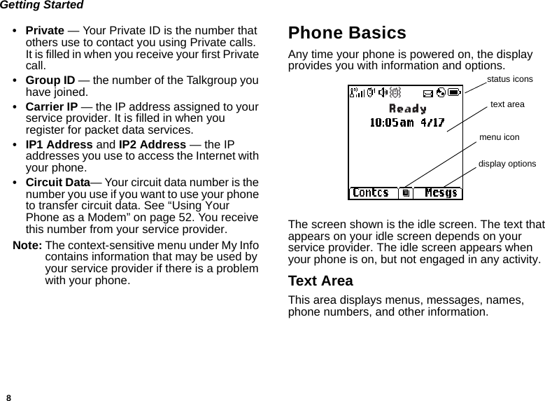 8Getting Started• Private — Your Private ID is the number that others use to contact you using Private calls. It is filled in when you receive your first Private call.•Group ID — the number of the Talkgroup you have joined.• Carrier IP — the IP address assigned to your service provider. It is filled in when you register for packet data services.• IP1 Address and IP2 Address — the IP addresses you use to access the Internet with your phone.• Circuit Data— Your circuit data number is the number you use if you want to use your phone to transfer circuit data. See “Using Your Phone as a Modem” on page 52. You receive this number from your service provider.Note: The context-sensitive menu under My Info contains information that may be used by your service provider if there is a problem with your phone.Phone BasicsAny time your phone is powered on, the display provides you with information and options.The screen shown is the idle screen. The text that appears on your idle screen depends on your service provider. The idle screen appears when your phone is on, but not engaged in any activity.Text AreaThis area displays menus, messages, names, phone numbers, and other information.status iconstext areamenu icondisplay options