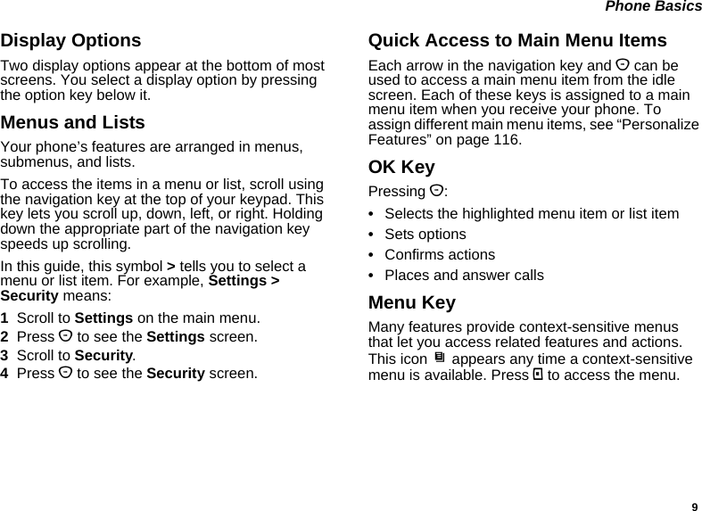 9 Phone BasicsDisplay OptionsTwo display options appear at the bottom of most screens. You select a display option by pressing the option key below it.Menus and ListsYour phone’s features are arranged in menus, submenus, and lists.To access the items in a menu or list, scroll using the navigation key at the top of your keypad. This key lets you scroll up, down, left, or right. Holding down the appropriate part of the navigation key speeds up scrolling.In this guide, this symbol &gt; tells you to select a menu or list item. For example, Settings &gt; Security means:1Scroll to Settings on the main menu.2Press O to see the Settings screen.3Scroll to Security.4Press O to see the Security screen.Quick Access to Main Menu ItemsEach arrow in the navigation key and O can be used to access a main menu item from the idle screen. Each of these keys is assigned to a main menu item when you receive your phone. To assign different main menu items, see “Personalize Features” on page 116.OK KeyPressing O:•Selects the highlighted menu item or list item•Sets options•Confirms actions•Places and answer callsMenu KeyMany features provide context-sensitive menus that let you access related features and actions. This icon S appears any time a context-sensitive menu is available. Press m to access the menu.