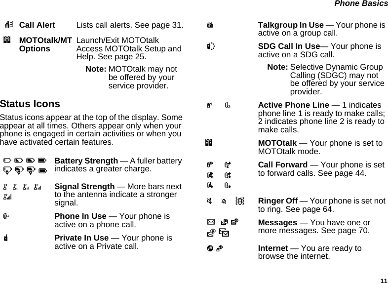 11 Phone BasicsStatus IconsStatus icons appear at the top of the display. Some appear at all times. Others appear only when your phone is engaged in certain activities or when you have activated certain features.kCall Alert Lists call alerts. See page 31.mMOTOtalk/MT Options Launch/Exit MOTOtalk Access MOTOtalk Setup and Help. See page 25.Note: MOTOtalk may not be offered by your service provider.abcdefgdBattery Strength — A fuller battery indicates a greater charge.o p q r sSignal Strength — More bars next to the antenna indicate a stronger signal.APhone In Use — Your phone is active on a phone call.BPrivate In Use — Your phone is active on a Private call.CTalkgroup In Use — Your phone is active on a group call.SSDG Call In Use— Your phone is active on a SDG call.Note: Selective Dynamic Group Calling (SDGC) may not be offered by your service provider.1  2Active Phone Line — 1 indicates phone line 1 is ready to make calls; 2 indicates phone line 2 is ready to make calls.mMOTOtalk — Your phone is set to MOTOtalk mode.G J H K I LCall Forward — Your phone is set to forward calls. See page 44.u M Q Ringer Off — Your phone is set not to ring. See page 64.w xT yzMessages — You have one or more messages. See page 70.DE Internet — You are ready to browse the internet.