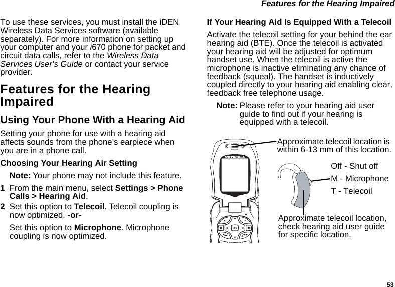 53 Features for the Hearing ImpairedTo use these services, you must install the iDEN Wireless Data Services software (available separately). For more information on setting up your computer and your i670 phone for packet and circuit data calls, refer to the Wireless Data Services User’s Guide or contact your service provider.Features for the Hearing ImpairedUsing Your Phone With a Hearing AidSetting your phone for use with a hearing aid affects sounds from the phone’s earpiece when you are in a phone call.Choosing Your Hearing Air SettingNote: Your phone may not include this feature.1From the main menu, select Settings &gt; Phone Calls &gt; Hearing Aid.2Set this option to Telecoil. Telecoil coupling is now optimized. -or-Set this option to Microphone. Microphone coupling is now optimized.If Your Hearing Aid Is Equipped With a TelecoilActivate the telecoil setting for your behind the ear hearing aid (BTE). Once the telecoil is activated your hearing aid will be adjusted for optimum handset use. When the telecoil is active the microphone is inactive eliminating any chance of feedback (squeal). The handset is inductively coupled directly to your hearing aid enabling clear, feedback free telephone usage.Note: Please refer to your hearing aid user guide to find out if your hearing is equipped with a telecoil.Approximate telecoil location is within 6-13 mm of this location.Approximate telecoil location, check hearing aid user guide for specific location.Off - Shut offM - MicrophoneT - Telecoil