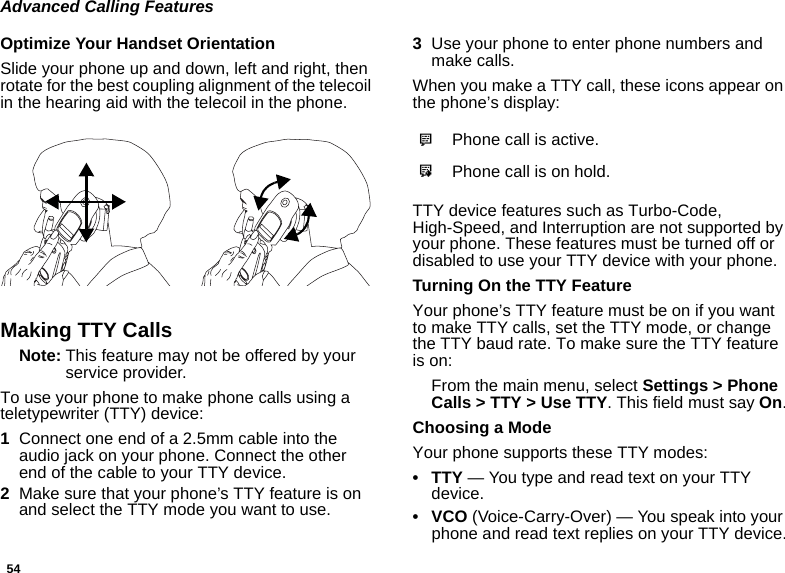 54Advanced Calling FeaturesOptimize Your Handset OrientationSlide your phone up and down, left and right, then rotate for the best coupling alignment of the telecoil in the hearing aid with the telecoil in the phone. Making TTY CallsNote: This feature may not be offered by your service provider.To use your phone to make phone calls using a teletypewriter (TTY) device:1Connect one end of a 2.5mm cable into the audio jack on your phone. Connect the other end of the cable to your TTY device.2Make sure that your phone’s TTY feature is on and select the TTY mode you want to use.3Use your phone to enter phone numbers and make calls.When you make a TTY call, these icons appear on the phone’s display: TTY device features such as Turbo-Code, High-Speed, and Interruption are not supported by your phone. These features must be turned off or disabled to use your TTY device with your phone.Turning On the TTY FeatureYour phone’s TTY feature must be on if you want to make TTY calls, set the TTY mode, or change the TTY baud rate. To make sure the TTY feature is on:From the main menu, select Settings &gt; Phone Calls &gt; TTY &gt; Use TTY. This field must say On.Choosing a ModeYour phone supports these TTY modes:•TTY — You type and read text on your TTY device.•VCO (Voice-Carry-Over) — You speak into your phone and read text replies on your TTY device.NPhone call is active.OPhone call is on hold.