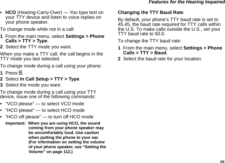 55 Features for the Hearing Impaired• HCO (Hearing-Carry-Over) — You type text on your TTY device and listen to voice replies on your phone speaker.To change mode while not in a call:1From the main menu, select Settings &gt; Phone Calls &gt; TTY &gt; Type.2Select the TTY mode you want. When you make a TTY call, the call begins in the TTY mode you last selected.To change mode during a call using your phone:1Press m.2Select In Call Setup &gt; TTY &gt; Type.3Select the mode you want.To change mode during a call using your TTY device, issue one of the following commands:•“VCO please” — to select VCO mode•“HCO please” — to select HCO mode•“HCO off please” — to turn off HCO modeImportant:  When you are using HCO, the sound coming from your phone speaker may be uncomfortably loud. Use caution when putting the phone to your ear. (For information on setting the volume of your phone speaker, see “Setting the Volume” on page 112.)Changing the TTY Baud RateBy default, your phone’s TTY baud rate is set to 45.45, the baud rate required for TTY calls within the U.S. To make calls outside the U.S., set your TTY baud rate to 50.0.To change the TTY baud rate:1From the main menu, select Settings &gt; Phone Calls &gt; TTY &gt; Baud.2Select the baud rate for your location.