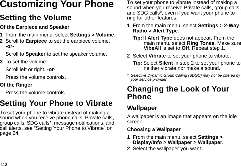 112Customizing Your PhoneSetting the VolumeOf the Earpiece and Speaker1From the main menu, select Settings &gt; Volume.2Scroll to Earpiece to set the earpiece volume. -or-Scroll to Speaker to set the speaker volume.3To set the volume:Scroll left or right. -or-Press the volume controls.Of the RingerPress the volume controls. Setting Your Phone to VibrateTo set your phone to vibrate instead of making a sound when you receive phone calls, Private calls, group calls, SDG calls*, message notifications, and call alerts, see “Setting Your Phone to Vibrate” on page 64.To set your phone to vibrate instead of making a sound when you receive Private calls, group calls, and SDG calls*, even if you want your phone to ring for other features:1From the main menu, select Settings &gt; 2-Way Radio &gt; Alert Type.Tip: If Alert Type does not appear: From the main menu, select Ring Tones. Make sure VibeAll is set to Off. Repeat step 1.2Select Vibrate to set your phone to vibrate.Tip: Select Silent in step 2 to set your phone to neither vibrate nor make a sound.* Selective Dynamic Group Calling (SDGC) may not be offered by your service provider.Changing the Look of Your PhoneWallpaperA wallpaper is an image that appears on the idle screen.Choosing a Wallpaper1From the main menu, select Settings &gt; Display/Info &gt; Wallpaper &gt; Wallpaper. 2Select the wallpaper you want.