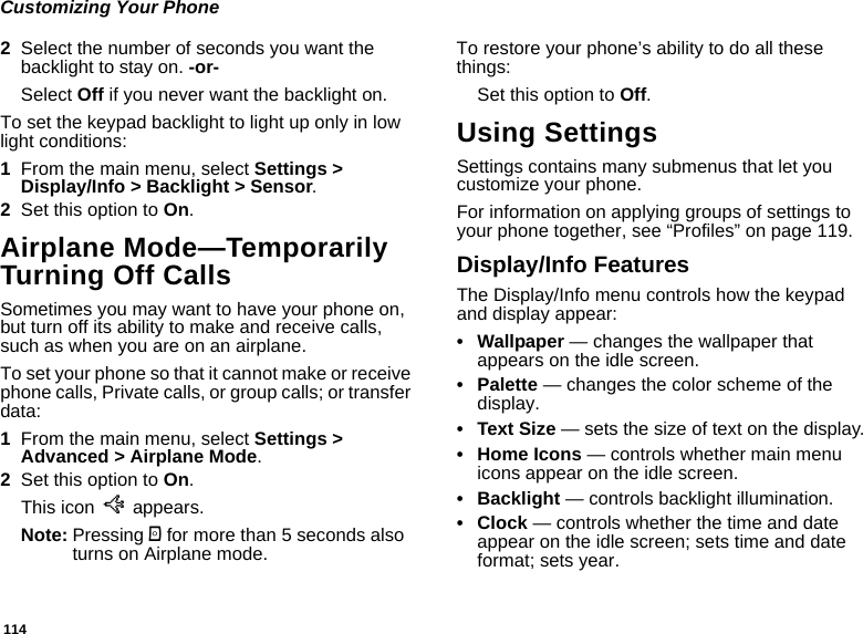 114Customizing Your Phone2Select the number of seconds you want the backlight to stay on. -or-Select Off if you never want the backlight on.To set the keypad backlight to light up only in low light conditions:1From the main menu, select Settings &gt; Display/Info &gt; Backlight &gt; Sensor.2Set this option to On.Airplane Mode—Temporarily Turning Off CallsSometimes you may want to have your phone on, but turn off its ability to make and receive calls, such as when you are on an airplane.To set your phone so that it cannot make or receive phone calls, Private calls, or group calls; or transfer data:1From the main menu, select Settings &gt; Advanced &gt; Airplane Mode.2Set this option to On.This icon U appears.Note: Pressing p for more than 5 seconds also turns on Airplane mode.To restore your phone’s ability to do all these things:Set this option to Off.Using SettingsSettings contains many submenus that let you customize your phone.For information on applying groups of settings to your phone together, see “Profiles” on page 119.Display/Info FeaturesThe Display/Info menu controls how the keypad and display appear:• Wallpaper — changes the wallpaper that appears on the idle screen.• Palette — changes the color scheme of the display.•Text Size — sets the size of text on the display.• Home Icons — controls whether main menu icons appear on the idle screen.• Backlight — controls backlight illumination.•Clock — controls whether the time and date appear on the idle screen; sets time and date format; sets year.