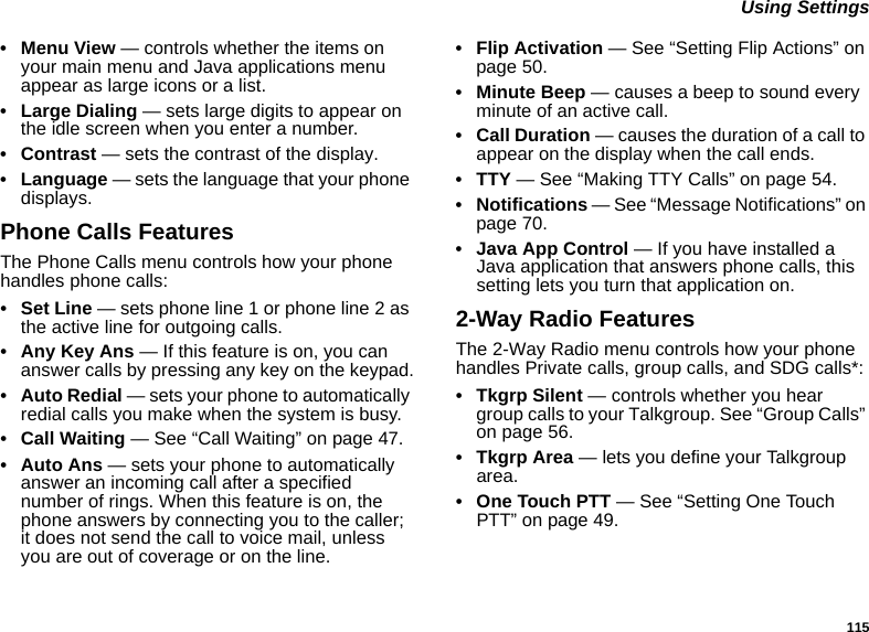 115 Using Settings• Menu View — controls whether the items on your main menu and Java applications menu appear as large icons or a list.• Large Dialing — sets large digits to appear on the idle screen when you enter a number.• Contrast — sets the contrast of the display.• Language — sets the language that your phone displays.Phone Calls FeaturesThe Phone Calls menu controls how your phone handles phone calls:•Set Line — sets phone line 1 or phone line 2 as the active line for outgoing calls.• Any Key Ans — If this feature is on, you can answer calls by pressing any key on the keypad.• Auto Redial — sets your phone to automatically redial calls you make when the system is busy.• Call Waiting — See “Call Waiting” on page 47.• Auto Ans — sets your phone to automatically answer an incoming call after a specified number of rings. When this feature is on, the phone answers by connecting you to the caller; it does not send the call to voice mail, unless you are out of coverage or on the line.• Flip Activation — See “Setting Flip Actions” on page 50.• Minute Beep — causes a beep to sound every minute of an active call.• Call Duration — causes the duration of a call to appear on the display when the call ends.•TTY — See “Making TTY Calls” on page 54.• Notifications — See “Message Notifications” on page 70.• Java App Control — If you have installed a Java application that answers phone calls, this setting lets you turn that application on.2-Way Radio FeaturesThe 2-Way Radio menu controls how your phone handles Private calls, group calls, and SDG calls*:• Tkgrp Silent — controls whether you hear group calls to your Talkgroup. See “Group Calls” on page 56.• Tkgrp Area — lets you define your Talkgroup area.• One Touch PTT — See “Setting One Touch PTT” on page 49.