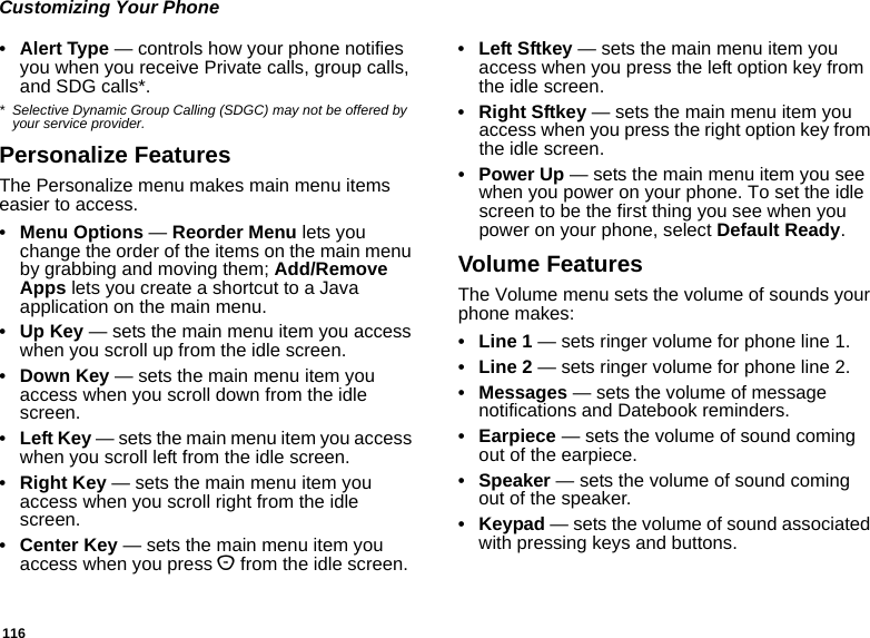 116Customizing Your Phone• Alert Type — controls how your phone notifies you when you receive Private calls, group calls, and SDG calls*.* Selective Dynamic Group Calling (SDGC) may not be offered by your service provider.Personalize FeaturesThe Personalize menu makes main menu items easier to access.• Menu Options — Reorder Menu lets you change the order of the items on the main menu by grabbing and moving them; Add/Remove Apps lets you create a shortcut to a Java application on the main menu.•Up Key — sets the main menu item you access when you scroll up from the idle screen.•Down Key — sets the main menu item you access when you scroll down from the idle screen.•Left Key — sets the main menu item you access when you scroll left from the idle screen.• Right Key — sets the main menu item you access when you scroll right from the idle screen.•Center Key — sets the main menu item you access when you press O from the idle screen.• Left Sftkey — sets the main menu item you access when you press the left option key from the idle screen.• Right Sftkey — sets the main menu item you access when you press the right option key from the idle screen.•Power Up — sets the main menu item you see when you power on your phone. To set the idle screen to be the first thing you see when you power on your phone, select Default Ready.Volume FeaturesThe Volume menu sets the volume of sounds your phone makes:•Line 1 — sets ringer volume for phone line 1.•Line 2 — sets ringer volume for phone line 2.• Messages — sets the volume of message notifications and Datebook reminders.• Earpiece — sets the volume of sound coming out of the earpiece.• Speaker — sets the volume of sound coming out of the speaker.• Keypad — sets the volume of sound associated with pressing keys and buttons.