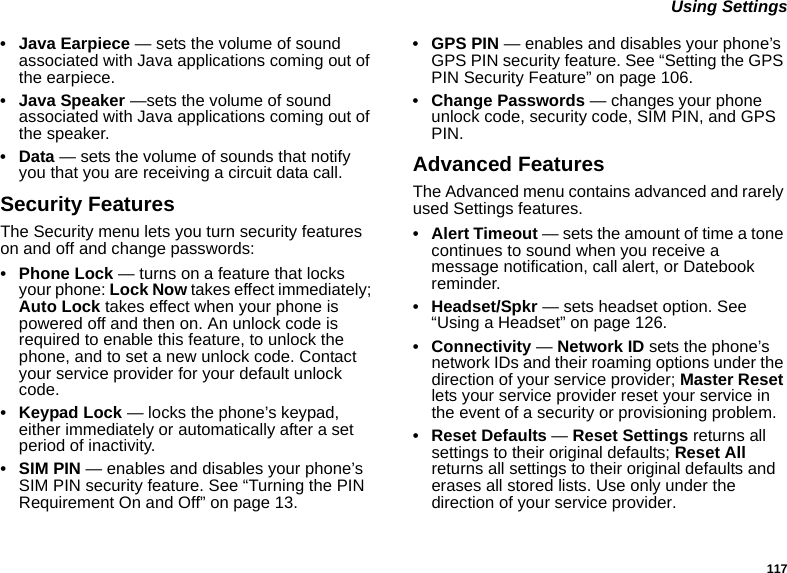 117 Using Settings• Java Earpiece — sets the volume of sound associated with Java applications coming out of the earpiece.• Java Speaker —sets the volume of sound associated with Java applications coming out of the speaker.•Data — sets the volume of sounds that notify you that you are receiving a circuit data call.Security FeaturesThe Security menu lets you turn security features on and off and change passwords:• Phone Lock — turns on a feature that locks your phone: Lock Now takes effect immediately; Auto Lock takes effect when your phone is powered off and then on. An unlock code is required to enable this feature, to unlock the phone, and to set a new unlock code. Contact your service provider for your default unlock code.• Keypad Lock — locks the phone’s keypad, either immediately or automatically after a set period of inactivity.• SIM PIN — enables and disables your phone’s SIM PIN security feature. See “Turning the PIN Requirement On and Off” on page 13.•GPS PIN — enables and disables your phone’s GPS PIN security feature. See “Setting the GPS PIN Security Feature” on page 106.• Change Passwords — changes your phone unlock code, security code, SIM PIN, and GPS PIN.Advanced FeaturesThe Advanced menu contains advanced and rarely used Settings features.•Alert Timeout — sets the amount of time a tone continues to sound when you receive a message notification, call alert, or Datebook reminder.• Headset/Spkr — sets headset option. See “Using a Headset” on page 126.• Connectivity — Network ID sets the phone’s network IDs and their roaming options under the direction of your service provider; Master Reset lets your service provider reset your service in the event of a security or provisioning problem.• Reset Defaults — Reset Settings returns all settings to their original defaults; Reset All returns all settings to their original defaults and erases all stored lists. Use only under the direction of your service provider.