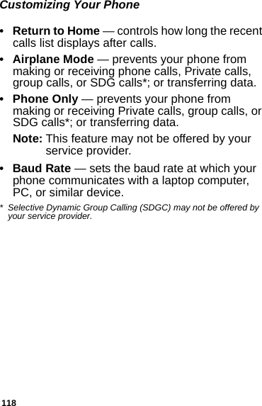 118Customizing Your Phone•Return to Home — controls how long the recent calls list displays after calls.• Airplane Mode — prevents your phone from making or receiving phone calls, Private calls, group calls, or SDG calls*; or transferring data.• Phone Only — prevents your phone from making or receiving Private calls, group calls, or SDG calls*; or transferring data.Note: This feature may not be offered by your service provider.•Baud Rate — sets the baud rate at which your phone communicates with a laptop computer, PC, or similar device.* Selective Dynamic Group Calling (SDGC) may not be offered by your service provider.